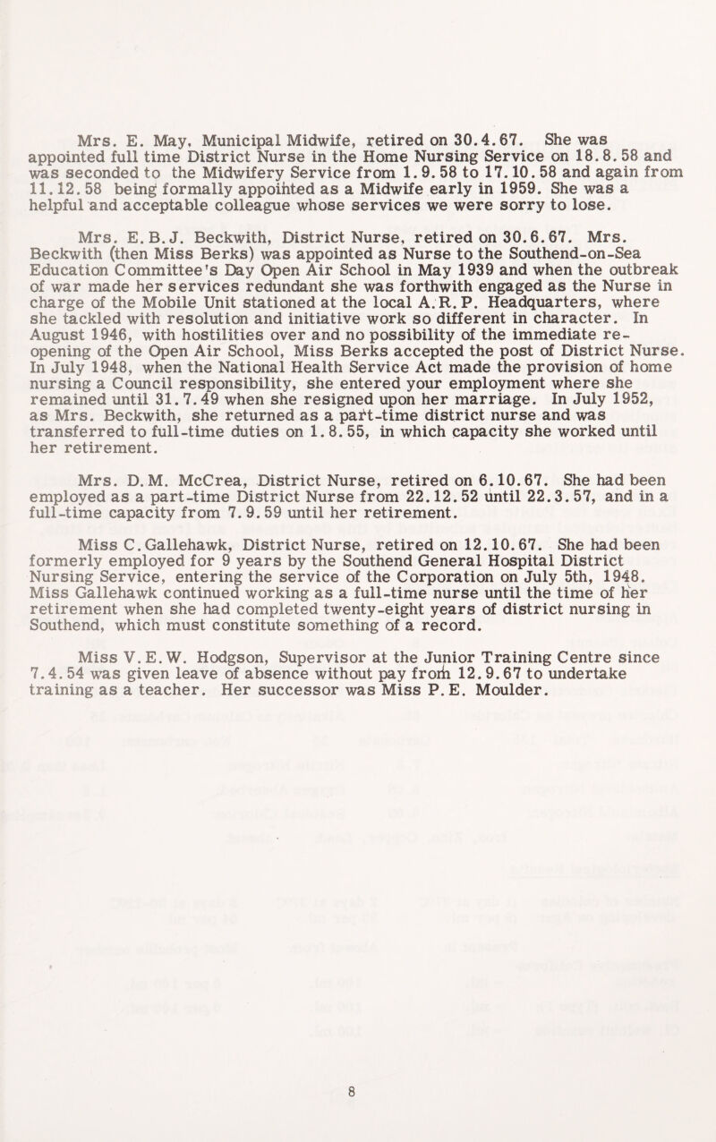 Mrs. E. May, Municipal Midwife, retired on 30.4.67. She was appointed full time District Nurse in the Home Nursing Service on 18. 8. 58 and was seconded to the Midwifery Service from 1.9. 58 to 17.10.58 and again from 11.12. 58 being formally appointed as a Midwife early in 1959. She was a helpfuland acceptable colleague whose services we were sorry to lose. Mrs. E.B.J. Beckwith, District Nurse, retired on 30.6.67. Mrs. Beckwith (then Miss Berks) was appointed as Nurse to the Southend-on-Sea Education Committee's Bay Open Air School in May 1939 and when the outbreak of war made her services redundant she was forthwith engaged as the Nurse in charge of the Mobile Unit stationed at the local A.R.P. Headquarters, where she tackled with resolution and initiative work so different in character. In August 1946, with hostilities over and no possibility of the immediate re¬ opening of the Open Air School, Miss Berks accepted the post of District Nurse. In July 1948, when the National Health Service Act made the provision of home nursing a Council responsibility, she entered your employment where she remained until 31.7.49 when she resigned upon her marriage. In July 1952, as Mrs. Beckwith, she returned as a part-time district nurse and was transferred to full-time duties on 1.8. 55, in which capacity she worked until her retirement. Mrs. D. M. McCrea, District Nurse, retired on 6.10.67. She had been employed as a part-time District Nurse from 22.12. 52 until 22.3. 57, and in a full-time capacity from 7. 9. 59 until her retirement. Miss C.Gallehawk, District Nurse, retired on 12.10.67. She had been formerly employed for 9 years by the Southend General Hospital District Nursing Service, entering the service of the Corporation on July 5th, 1948. Miss Gallehawk continued working as a full-time nurse until the time of her retirement when she had completed twenty-eight years of district nursing in Southend, which must constitute something of a record. Miss V. E. W. Hodgson, Supervisor at the Junior Training Centre since 7.4. 54 was given leave of absence without pay frorh 12.9.67 to undertake training as a teacher. Her successor was Miss P.E. Moulder.