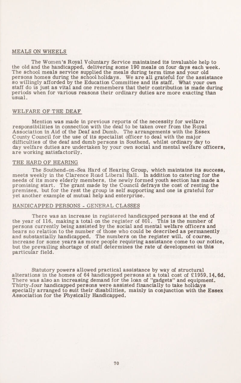 MEALS ON WHEELS The Women’s Royal Voluntary Service maintained its invaluable help to the old and the handicapped, delivering some 190 meals on four days each week. The school meals service supplied the meals during term time and your old persons homes during the school holidays. We are all grateful for the assistance so willingly afforded by the Education Committee and its staff. What your own staff do is just as vital and one remembers that their contribution is made during periods when for various reasons their ordinary duties are more exacting than usual. WELFARE OF THE DEAF Mention was made in previous reports of the necessity for welfare responsibilities in connection with the deaf to be taken over from the Royal Association in Aid of the Deaf and Dumb. The arrangements with the Essex County Council for the use of its specialist officer to deal with the major difficulties of the deaf and dumb persons in Southend, whilst ordinary day to day welfare duties are undertaken by your own social and mental welfare officers, are working satisfactorily. THE HARD OF HEARING The Southend-on-Sea Hard of Hearing Group, which maintains its success, meets weekly in the Clarence Road Liberal Hall. In addition to catering for the needs of its more elderly members, the newly formed youth section has made a promising start. The grant made by the Council defrays the cost of renting the premises, but for the rest the group is self supporting and one is grateful for yet another example of mutual help and enterprise. HANDICAPPED PERSONS - GENERAL CLASSES There was an increase in registered handicapped persons at the end of the year of 116, making a total on the register of 801. This is the number of persons currently being assisted by the social and mental welfare officers and bears no relation to the number of those who could be described as permanently and substantially handicapped. The numbers on the register will, of course, increase for some years as more people requiring assistance come to our notice, but the prevailing shortage of staff determines the rate of development in this particular field. Statutory powers allowed practical assistance by way of structural alterations in the homes of 64 handicapped persons at a total cost of £1959.14.6d. There was also an increasing demand for the loan of ’’gadgets and equipment. Thirty-four handicapped persons were assisted financially to take holidays specially arranged to suit their disabilities, mainly in conjunction with the Essex Association for the Physically Handicapped.