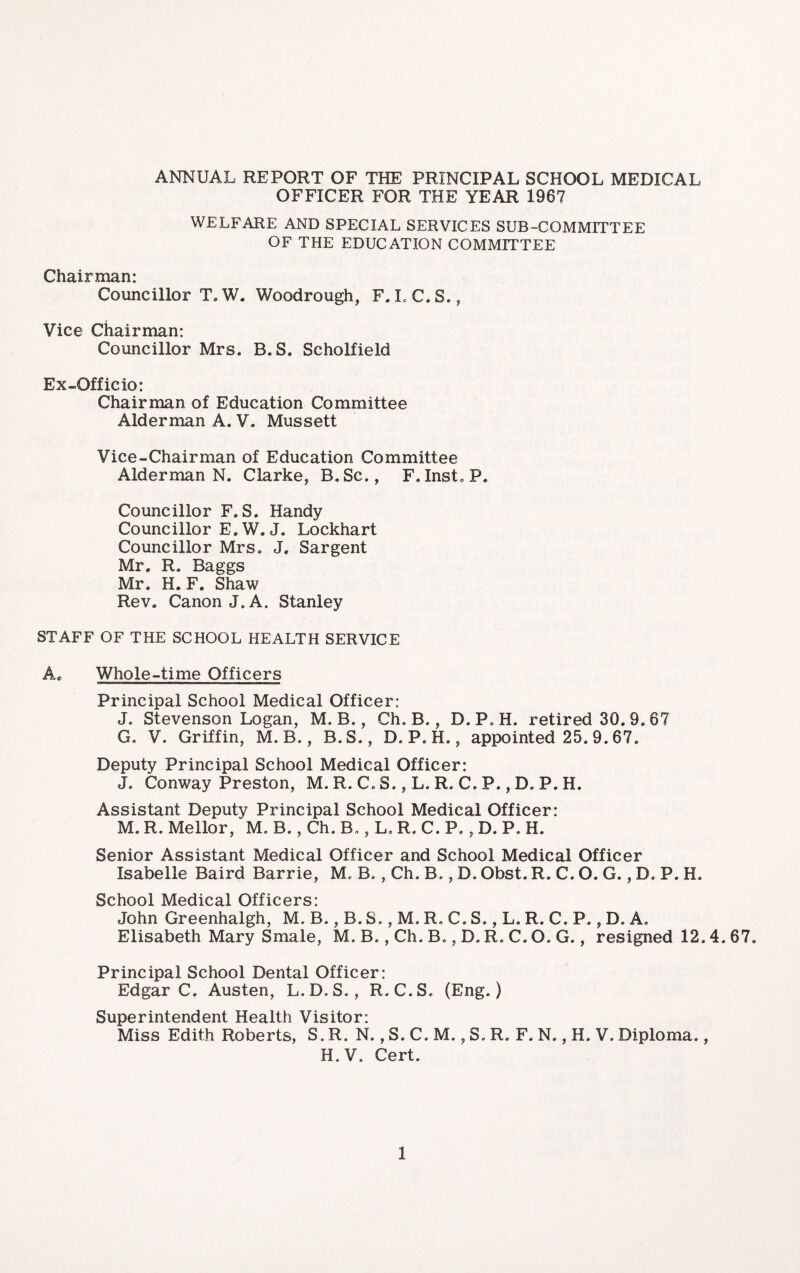 ANNUAL REPORT OF THE PRINCIPAL SCHOOL MEDICAL OFFICER FOR THE YEAR 1967 WELFARE AND SPECIAL SERVICES SUB-COMMITTEE OF THE EDUCATION COMMITTEE Chairman: Councillor T. W. Woodrough, F. L C. S., Vice Chairman: Councillor Mrs. B. S. Scholfield Ex-Officio: Chairman of Education Committee Alderman A. V. Mussett Vice-Chairman of Education Committee Alderman N. Clarke, B.Sc., F, Inst, P. Councillor F. S. Handy Councillor E.W. J. Lockhart Councillor Mrs. J. Sargent Mr. R. Baggs Mr. H. F. Shaw Rev. Canon J. A. Stanley STAFF OF THE SCHOOL HEALTH SERVICE A. Whole-time Officers Principal School Medical Officer: J. Stevenson Logan, M. B., Ch. B., D. P. H. retired 30. 9.67 G. V. Griffin, M. B., B.S., D. P. H., appointed 25. 9.67. Deputy Principal School Medical Officer: J. Conway Preston, M. R. C, S., L. R. C. P., D. P. H. Assistant Deputy Principal School Medical Officer: M. R. Mellor, M. B., Ch. B., L, R. C. P., D. P. H. Senior Assistant Medical Officer and School Medical Officer Isabelle Baird Barrie, M. B., Ch. B., D. Obst. R. C. O. G., D. P. H. School Medical Officers: John Greenhalgh, M. B., B. S., M. R C. S., L. R. C. P., D. A. Elisabeth Mary Smale, M. B., Ch. B., D. R. C. O. G., resigned 12.4.67. Principal School Dental Officer: Edgar C. Austen, L.D.S., R.C.S. (Eng.) Superintendent Health Visitor: Miss Edith Roberts, S. R. N., S. C. M., S. R. F. N., H. V. Diploma., H. V, Cert.