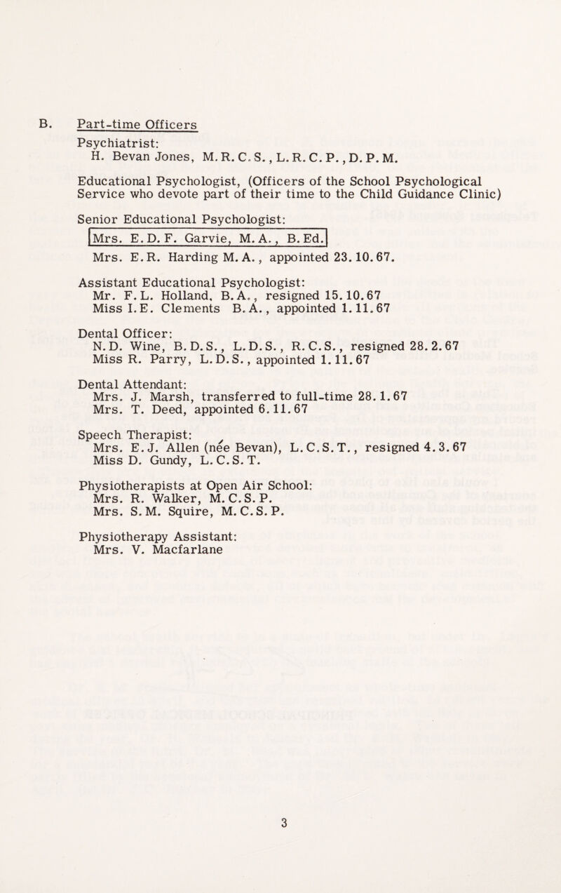 B. Part-time Officers Psychiatrist: H. Bevan Jones, M. R. C. S., L. R. C. P., D. P. M. Educational Psychologist, (Officers of the School Psychological Service who devote part of their time to the Child Guidance Clinic) Senior Educational Psychologist: Mrs. E.D. F. Garvie, M. A,, B. Ed. Mrs. E.R. Harding M. A., appointed 23.10. 67. Assistant Educational Psychologist: Mr. F.L. Holland. B.A., resigned 15.10.67 Miss LE. Clements B.A., appointed 1.11.67 Dental Officer* N. D. Wine, B. D. S., L.D.S., R. C.S., resigned 28. 2. 67 Miss R. Parry, L. D. S., appointed 1.11. 67 Dental Attendant: Mrs. J. Marsh, transferred to full-time 28.1.67 Mrs. T. Deed, appointed 6.11. 67 Speech Therapist: Mrs. E.J. Allen (nee Bevan), L.C.S.T., resigned 4. 3. 67 Miss D. Gundy, L.C.S.T. Physiotherapists at Open Air School: Mrs. R. Walker, M. C.S.P. Mrs. S. M. Squire, M. C.S.P. Physiotherapy Assistant: Mrs. V. Macfarlane