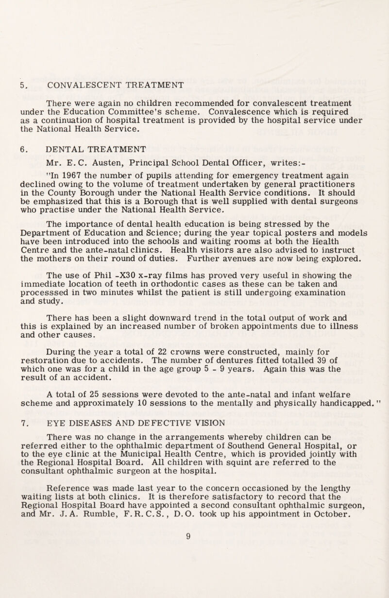 5. CONVALESCENT TREATMENT There were again no children recommended for convalescent treatment under the Education Committee’s scheme. Convalescence which is required as a continuation of hospital treatment is provided by the hospital service under the National Health Service. 6. DENTAL TREATMENT Mr. E.C. Austen, Principal School Dental Officer, writes:- ”In 1967 the number of pupils attending for emergency treatment again declined owing to the volume of treatment undertaken by general practitioners in the County Borough under the National Health Service conditions. It should be emphasized that this is a Borough that is well supplied with dental surgeons who practise under the National Health Service. The importance of dental health education is being stressed by the Department of Education and Science; during the year topical posters and models have been introduced into the schools and waiting rooms at both the Health Centre and the ante-natal clinics. Health visitors are also advised to instruct the mothers on their round of duties. Further avenues are now being explored. The use of Phil -X30 x-ray films has proved very useful in showing the immediate location of teeth in orthodontic cases as these can be taken and processsed in two minutes whilst the patient is still undergoing examination and study. There has been a slight downward trend in the total output of work and this is explained by an increased number of broken appointments due to illness and other causes. During the year a total of 22 crowns were constructed, mainly for restoration due to accidents. The number of dentures fitted totalled 39 of which one was for a child in the age group 5-9 years. Again this was the result of an accident. A total of 25 sessions were devoted to the ante-natal and infant welfare scheme and approximately 10 sessions to the mentally and physically handicapped. ” 7. EYE DISEASES AND DEFECTIVE VISION There was no change in the arrangements whereby children can be referred either to the ophthalmic department of Southend General Hospital, or to the eye clinic at the Municipal Health Centre, which is provided jointly with the Regional Hospital Board. All children with squint are referred to the consultant ophthalmic surgeon at the hospital. Reference was made last year to the concern occasioned by the lengthy waiting lists at both clinics. It is therefore satisfactory to record that the Regional Hospital Board have appointed a second consultant ophthalmic surgeon, and Mr. J. A. Rumble, F.R. C.S., D.O. took up his appointment in October.