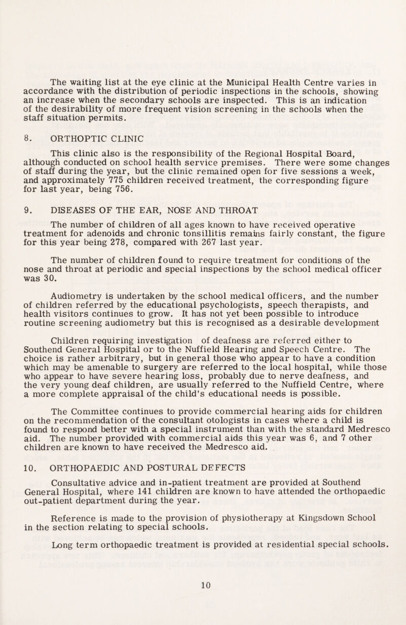 The waiting list at the eye clinic at the Municipal Health Centre varies in accordance with the distribution of periodic inspections in the schools, showing an increase when the secondary schools are inspected. This is an indication of the desirability of more frequent vision screening in the schools when the staff situation permits. 8. ORTHOPTIC CLINIC This clinic also is the responsibility of the Regional Hospital Board, although conducted on school health service premises1 There were some changes of staff during the year, but the clinic remained open for five sessions a week, and approximately 775 children received treatment, the corresponding figure for last year, being 756. 9. DISEASES OF THE EAR, NOSE AND THROAT The number of children of all ages known to have received operative treatment for adenoids and chronic tonsillitis remains fairly constant, the figure for this year being 278, compared with 267 last year. The number of children found to require treatment for conditions of the nose and throat at periodic and special inspections by the school medical officer was 30. Audiometry is undertaken by the school medical officers, and the number of children referred by the educational psychologists, speech therapists, and health visitors continues to grow. It has not yet been possible to introduce routine screening audiometry but this is recognised as a desirable development Children requiring investigation of deafness are referred either to Southend General Hospital or to the Nuffield Hearing and Speech Centre. The choice is rather arbitrary, but in general those who appear to have a condition which may be amenable to surgery are referred to the local hospital, while those who appear to have severe hearing loss, probably due to nerve deafness, and the very young deaf children, are usually referred to the Nuffield Centre, where a more complete appraisal of the child's educational needs is possible. The Committee continues to provide commercial hearing aids for children on the recommendation of the consultant otologists in cases where a child is found to respond better with a special instrument than with the standard Medresco aid. The number provided with commercial aids this year was 6, and 7 other children are known to have received the Medresco aid. 10. ORTHOPAEDIC AND POSTURAL DEFECTS Consultative advice and in-patient treatment are provided at Southend General Hospital, where 141 children are known to have attended the orthopaedic out-patient department during the year. Reference is made to the provision of physiotherapy at Kingsdown School in the section relating to special schools. Long term orthopaedic treatment is provided at residential special schools.