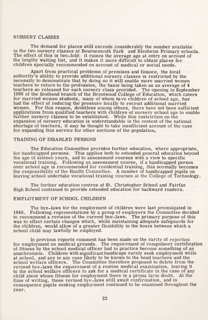 NURSERY CLASSES The demand for places still exceeds considerably the number available in the two nursery classes at Bournemouth Park and Blenheim Primary schools. The effect of this is two-fold: it raises the average age at entry on account of the lengthy waiting list, and it makes it more difficult to obtain places for children specially recommended on account of medical or social needs. Apart from practical problems of premises and finance, the local authority’s ability to provide additional nursery classes is restricted by the necessity to demonstrate that by doing so it will enable more married women teachers to return to the profession, the basis being taken as an average of 4 teachers so released for each nursery class provided. The opening in September 1966 of the Southend branch of the Brentwood College of Education, which caters for married women students, many of whom have children of school age, has had the effect of reducing the pressure locally to recruit additional married women. For this reason, doubtless among others, there have not been sufficient applications from qualified teachers with children of nursery school age to enable further nursery classes to be established. While this restriction on the expansion of nursery education is understandable in the context of the national shortage of teachers, it may be thought to take insufficient account of the case for expanding this service for other sections of the population. TRAINING OF DISABLED PERSONS The Education Committee provides further education, where appropriate, for handicapped persons. This applies both to extended general education beyond the age of sixteen years, and to assessment courses with a view to specific vocational training. Following an assessment course, if a handicapped person over school age is recommended for residential training, this normally becomes the responsibility of the Health Committee. A number of handicapped pupils on leaving school undertake vocational training courses at the College of Technology. The further education centres at St. Christopher School and Fairfax High School continued to provide extended education for backward readers. EMPLOYMENT OF SCHOOL CHILDREN The bye-laws for the employment of children were last promulgated in 1948. Following representations by a group of employers the Committee decided to recommend a revision of the current bye-laws. The primary purpose of this was to effect certain changes which, while maintaining adequate safeguards for the children, would allow of a greater flexibility in the hours between which a school child may lawfully be employed. In previous reports comment has been made on the rarity of rejection for employment on medical grounds. The requirement of compulsory certification of fitness by the school medical officer had in practice become something of an anachronism. Children with significant handicaps rarely seek employment while at school, and are in any case likely to be known to the head teachers and the school welfare officers. The Committee therefore proposed to delete from the revised bye-laws the requirement of a routine medical examination, leaving it to the school welfare officers to ask for a medical certificate in the case of any child about whose fitness for employment there is a prima facie doubt. At the time of writing, these revised bye-laws still await confirmation, and in consequence pupils seeking employment continued to be examined throughout the year.