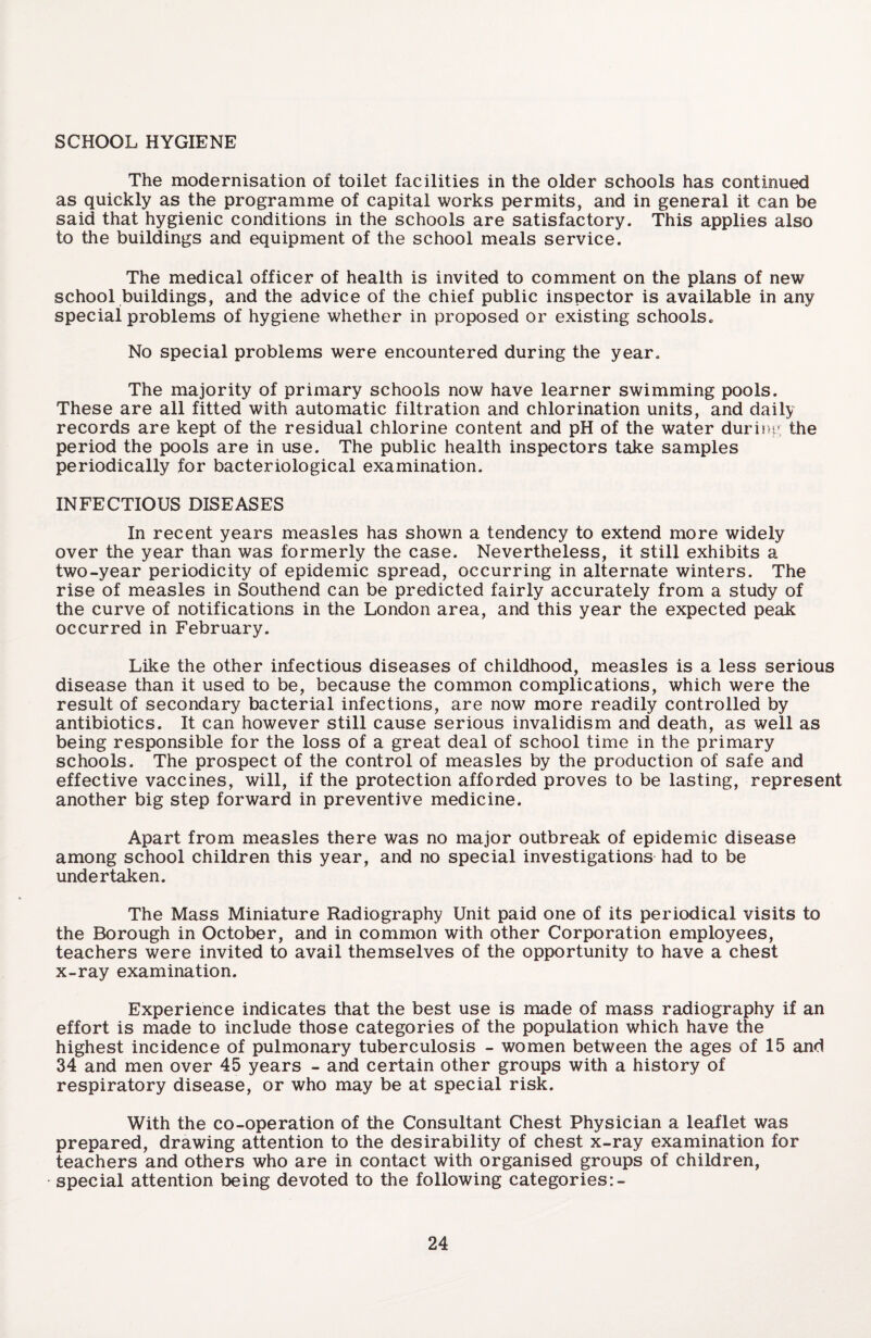 SCHOOL HYGIENE The modernisation of toilet facilities in the older schools has continued as quickly as the programme of capital works permits, and in general it can be said that hygienic conditions in the schools are satisfactory. This applies also to the buildings and equipment of the school meals service. The medical officer of health is invited to comment on the plans of new school buildings, and the advice of the chief public inspector is available in any special problems of hygiene whether in proposed or existing schools* No special problems were encountered during the year. The majority of primary schools now have learner swimming pools. These are all fitted with automatic filtration and chlorination units, and daily records are kept of the residual chlorine content and pH of the water during the period the pools are in use. The public health inspectors take samples periodically for bacteriological examination. INFECTIOUS DISEASES In recent years measles has shown a tendency to extend more widely over the year than was formerly the case. Nevertheless, it still exhibits a two-year periodicity of epidemic spread, occurring in alternate winters. The rise of measles in Southend can be predicted fairly accurately from a study of the curve of notifications in the London area, and this year the expected peak occurred in February. Like the other infectious diseases of childhood, measles is a less serious disease than it used to be, because the common complications, which were the result of secondary bacterial infections, are now more readily controlled by antibiotics. It can however still cause serious invalidism and death, as well as being responsible for the loss of a great deal of school time in the primary schools. The prospect of the control of measles by the production of safe and effective vaccines, will, if the protection afforded proves to be lasting, represent another big step forward in preventive medicine. Apart from measles there was no major outbreak of epidemic disease among school children this year, and no special investigations had to be undertaken. The Mass Miniature Radiography Unit paid one of its periodical visits to the Borough in October, and in common with other Corporation employees, teachers were invited to avail themselves of the opportunity to have a chest x-ray examination. Experience indicates that the best use is made of mass radiography if an effort is made to include those categories of the population which have the highest incidence of pulmonary tuberculosis - women between the ages of 15 and 34 and men over 45 years - and certain other groups with a history of respiratory disease, or who may be at special risk. With the co-operation of the Consultant Chest Physician a leaflet was prepared, drawing attention to the desirability of chest x-ray examination for teachers and others who are in contact with organised groups of children, special attention being devoted to the following categories