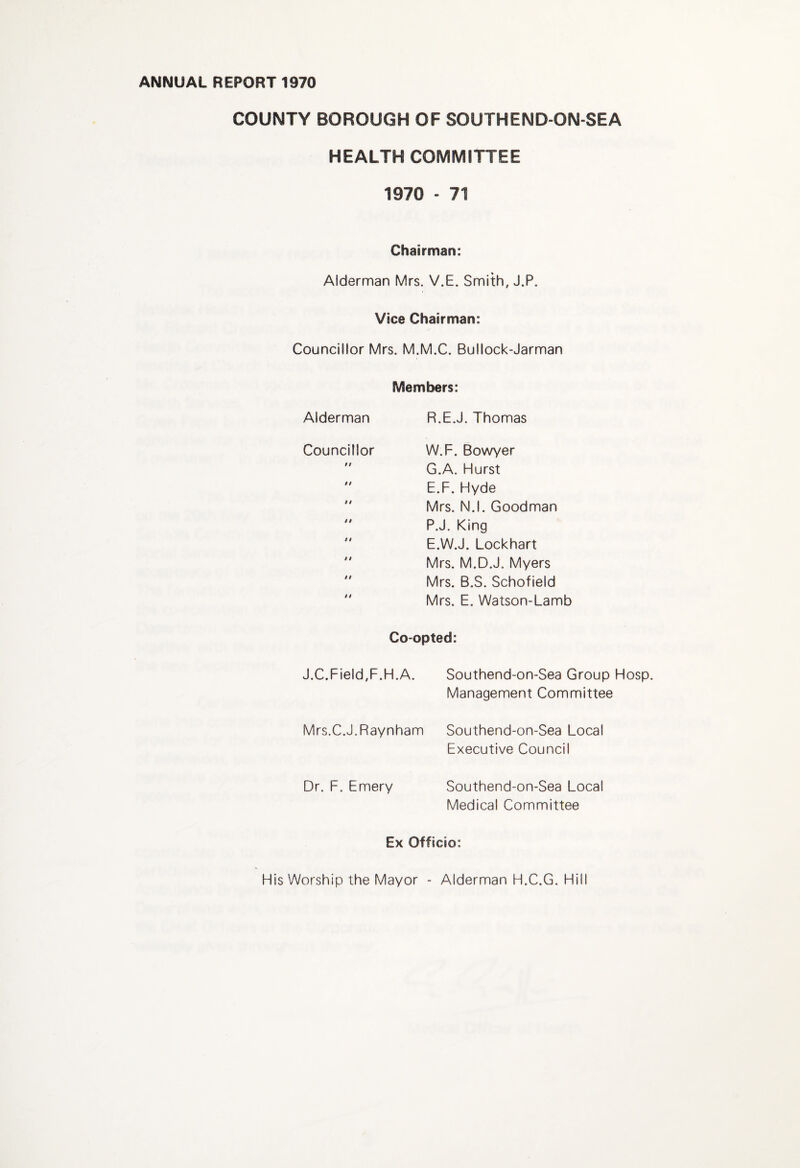 COUNTY BOROUGH OF SOUTHEND-ON-SEA HEALTH COMMITTEE 1970 - 71 Chairman: Alderman Mrs. V.E, Smith, J.P. Vice Chairman: Councillor Mrs. M.M.C. Bullock-Jarman Members: Alderman R.E.J. Thomas Councillor $9 9 9 9 9 9 9 9 9 9 9 99 9 9 W.F. Bowyer G.A. Hurst E.F. Hyde Mrs. N.l. Goodman P.J. King E.W.J. Lockhart Mrs. M.D.J. Myers Mrs. B.S. Schofield Mrs. E. Watson-Lamb Co-opted: J.C.Field,F.H.A. Southend-on-Sea Group Hosp. Management Committee Mrs.C.J.Raynham Southend-on-Sea Local Executive Council Dr. F. Emery Southend-on-Sea Local Medical Committee Ex Officio: His Worship the Mayor - Alderman H.C.G. Hill