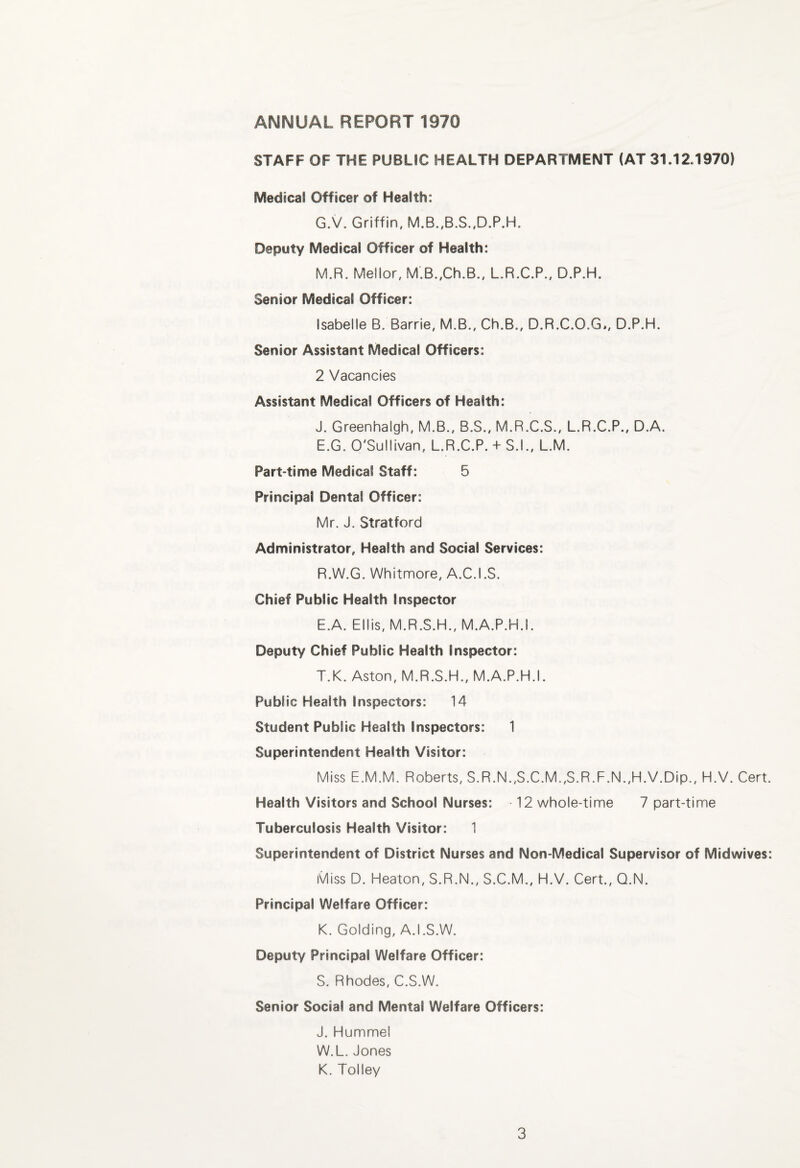 STAFF OF THE PUBLiC HEALTH DEPARTMENT (AT 31.12.1970) Medical Officer of Health: G.V. Griffin, M.B.,B.S.,D.P.H. Deputy Medical Officer of Health: M.R. Meilor, M.B.,Ch.B., L.R.C.P., D.P.H. Senior Medical Officer: Isabelle B. Barrie, M.B., Ch.B., D.R.C.O.G*, D.P.H. Senior Assistant Medical Officers: 2 Vacancies Assistant Medical Officers of Health: J. Greenhaigh, M.B., B.S., M.R.C.S., L.R.C.P., D.A. E.G. O'Sullivan, L.R.C.P. + S.I., L.M. Part-time Medical Staff: 5 Principal Dental Officer: Mr. J. Stratford Administrator, Health and Social Services: R. W.G. Whitnnore, A.C.I.S. Chief Public Health Inspector E.A. Ellis, M.R.S.H., M.A.P.H.I. Deputy Chief Public Health Inspector: T.K. Aston, M.R.S.H., M.A.P.H.I. Public Health Inspectors: 14 Student Public Health Inspectors: 1 Superintendent Health Visitor: Miss E.M.M. Roberts, S.R.N.,S.C.M.,S.R.F.N.,H.V.Dip., H.V. Cert Health Visitors and School Nurses: 12 whole-time 7 part-time Tuberculosis Health Visitor: 1 Superintendent of District Nurses and Non-Medical Supervisor of Midwives Miss D. Heaton, S.R.N., S.C.M., H.V. Cert., Q.N. Principal Welfare Officer: K. Golding, A.I.S.W. Deputy Principal Welfare Officer: S. Rhodes, C.S.W. Senior Social and Mental Welfare Officers: J. Hummel W.L.Jones K. Tolley