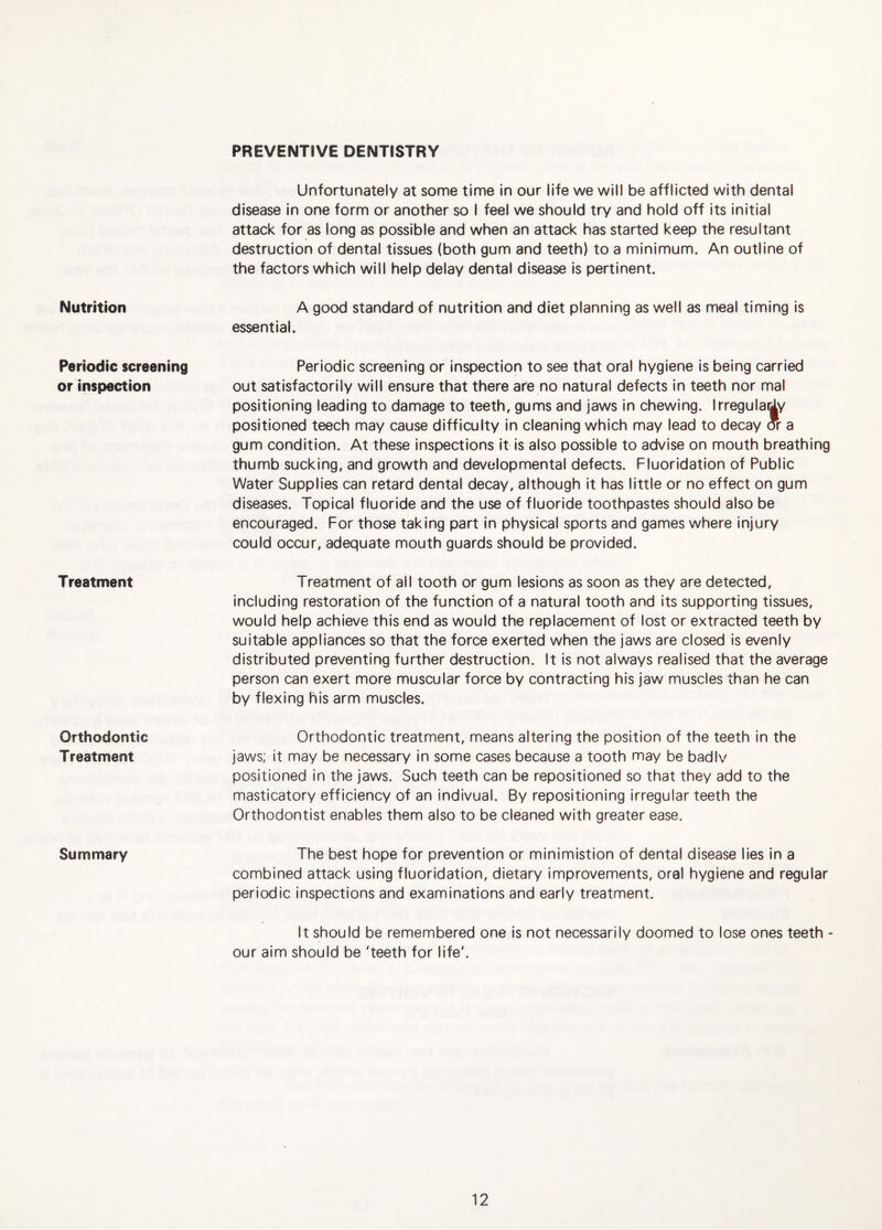 PREVENTIVE DENTISTRY Nutrition Periodic screening or inspection Treatment Orthodontic Treatment Summary Unfortunately at some time in our life we will be afflicted with dental disease In one form or another so I feel we should try and hold off its Initial attack for as long as possible and when an attack has started keep the resultant destruction of dental tissues (both gum and teeth) to a minimum. An outline of the factors which will help delay dental disease is pertinent. A good standard of nutrition and diet planning as well as meal timing is essential. Periodic screening or inspection to see that oral hygiene is being carried out satisfactorily will ensure that there are no natural defects In teeth nor mal positioning leading to damage to teeth, gums and jaws in chewing. Irregularly positioned teech may cause difficulty in cleaning which may lead to decay or a gum condition. At these inspections it Is also possible to advise on mouth breathing thumb sucking, and growth and developmental defects. Fluoridation of Public Water Supplies can retard dental decay, although it has little or no effect on gum diseases. Topical fluoride and the use of fluoride toothpastes should also be encouraged. For those taking part in physical sports and games where injury could occur, adequate mouth guards should be provided. Treatment of all tooth or gum lesions as soon as they are detected, including restoration of the function of a natural tooth and its supporting tissues, would help achieve this end as would the replacement of lost or extracted teeth by suitable appliances so that the force exerted when the jaws are closed is evenly distributed preventing further destruction. It is not always realised that the average person can exert more muscular force by contracting his jaw muscles than he can by flexing his arm muscles. Orthodontic treatment, means altering the position of the teeth In the jaws; it may be necessary in some cases because a tooth may be badiv positioned in the jaws. Such teeth can be repositioned so that they add to the masticatory efficiency of an indivual. By repositioning irregular teeth the Orthodontist enables them also to be cleaned with greater ease. The best hope for prevention or minimistion of dental disease lies in a combined attack using fluoridation, dietary improvements, oral hygiene and regular periodic inspections and examinations and early treatment. It should be remembered one is not necessarily doomed to lose ones teeth - our aim should be 'teeth for life'.