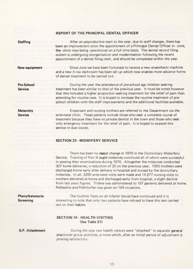 REPORT OF THE PRINCIPAL DENTAL OFFICER Staffing New equipment Pre-School Service Maternity Service Phenylketonuria Screening G.P. Attachment After an unproductive start to the year, due to staff changes, there has been an improvement since the appointment of a Principal Dental Officer in June, the clinic now being operational on a full time basis. The dental record filing system is undergoing reorganisation and modernisation following the recent appointment of a dental filing clerk, and should be completed within the year. Since June we have been fortunate to receive a new anaesthetic machine and a new X-ray darkroom has been set up which now enables more advance forms of dental treatment to be carried out. During the year the attendance of pre-school age children seeking treatment has been similar to that of the previous year. It must be noted however that this Included a higher proportion seeking treatment for the relief of pain than attending for routine care. It is hoped to increase the routine treatment of pre¬ school children with the staff improvements and the additional facilities available. Expectant and nursing mothers are referred to the Department via the ante-natal clinic. These patients include those who seek a complete course of treatment because they have no private dentist in the town and those who seek only emergency treatment for the relief of pain. It is hoped to expand this service in due course. SECTION 23 - MIDWIFERY SERVICE There has been no major change In 1970 in the Domiciliary Midwifery Service. Training of Part II pupil midwives continued all of whom were successful in passing their examinations during 1970. Altogether the midwives conducted 307 home deliveries, a reduction of 20 on the previous year. 1050 mothers were discharged home early after delivery in hospital and nursed by the domiciliary midwives. In all, 3295 ante-natal visits we-'e made and 14,677 nursing visits to mothers delivered at home and discharged early from hospital, a slight decline from last years figures. Trilene was administered to 197 patients delivered at home. Pethedine and Pethilorfan was given on 194 occasions. The Guthrie Tests on all infants' blood have continued and it is interesting to note that only two patients have refused to have this test carried out on their babies. SECTION 24 - HEALTH VISITING (See Table 21) During the year two health visitors were attached to separate general practioner group practices, a move which, after an initial period of adjustment is proving satisfactory.