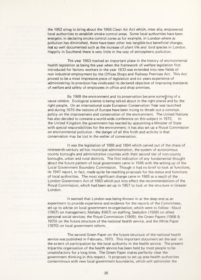 the 1952 smog to bring about the 1956 Clean Air Act which, inter alia, empowered local authorities to establish smoke control areas. Some local authorities have been energetic in declaring smoke control zones as for example, in London where as pollution has diminished, there have been other less tangible but beneficial changes, hot so well documented such as the increase of plant life and bird species in London. Happily In Southend there is very little in the way of atmospheric pollution. The year 1963 marked an important place in the history of environmental health legislation as being the year when the framework of welfare legislation first introduced for factory workers in the year 1833 was extended into new fields of non industrial employment by the Offices Shops and Railway Premises Act. This Act proved to be a most impressive piece of legislation and six years experience of administering its provision has vindicated its declared objective of improving standards of welfare and safety of employees in office and shop premises. By 1969 the environment and its preservation became something of a cause celebre. Ecological science is being talked about in the right places and by the right people. On an international scale European Conservation Year was launched and during 1970 the nations of Europe have been trying to thrash out a common policy on the improvement and conservation of the environment. The United Nations has also decided to convene a world-wide conference on this subject in 1972. In the United Kingdom the government has reacted by appointing a Minister of State with special responsibilities for the environment; it has also set up a Royal Commission on environmental pollution - the danger of all this froth and activity is that conservation may be lost in the welter of conversation. It was the legislation of 1888 and 1894 which carved out of the chaos of nineteenth-century ad hoc municipal administration, the system of autonomous county boroughs and administrative counties with their second tier of non-county boroughs, urban and rural districts. The first indication of any fundamental thought about the future pattern of local government came in 1945 with the setting up of the Local Government Boundary Commission. Though it had no brief to look at functions, its 1947 report, in fact, made quite far-reaching proposals for the status and functions of local authorities. The most significant change came in 1965 as a result of the London Government Act of 1963 which put into effect the recommendations of the Royal Commission, which had been set up in 1957 to look at the structure in Greater London. It seemed that London was being thrown in at the deep end as an experiment to provide experience and evidence for the reports of the Committees, set up to advise on local government re-organisation, which were to follow - Maud (1967) on management; Mallaby (1967) on staffing; Seebohm (1968) on allied personal social services; the Royal Commission (1969); the Green Papers (1968 & 1970) on the future structure of the national health service, and the White Paper (1970) on local government reform. The second Green Paper on the future structure of the national health service was published in February, 1970. This important document set the seal on the extent of participation by the local authority in the health service. The present tripartite organisation of the health service has been held by most people to be unsatisfactory for a long time. The Green Paper makes perfectly clear the government thinking in this respect. It proposes to set up area health authorities conterminous with new local government boundaries, which will administer the