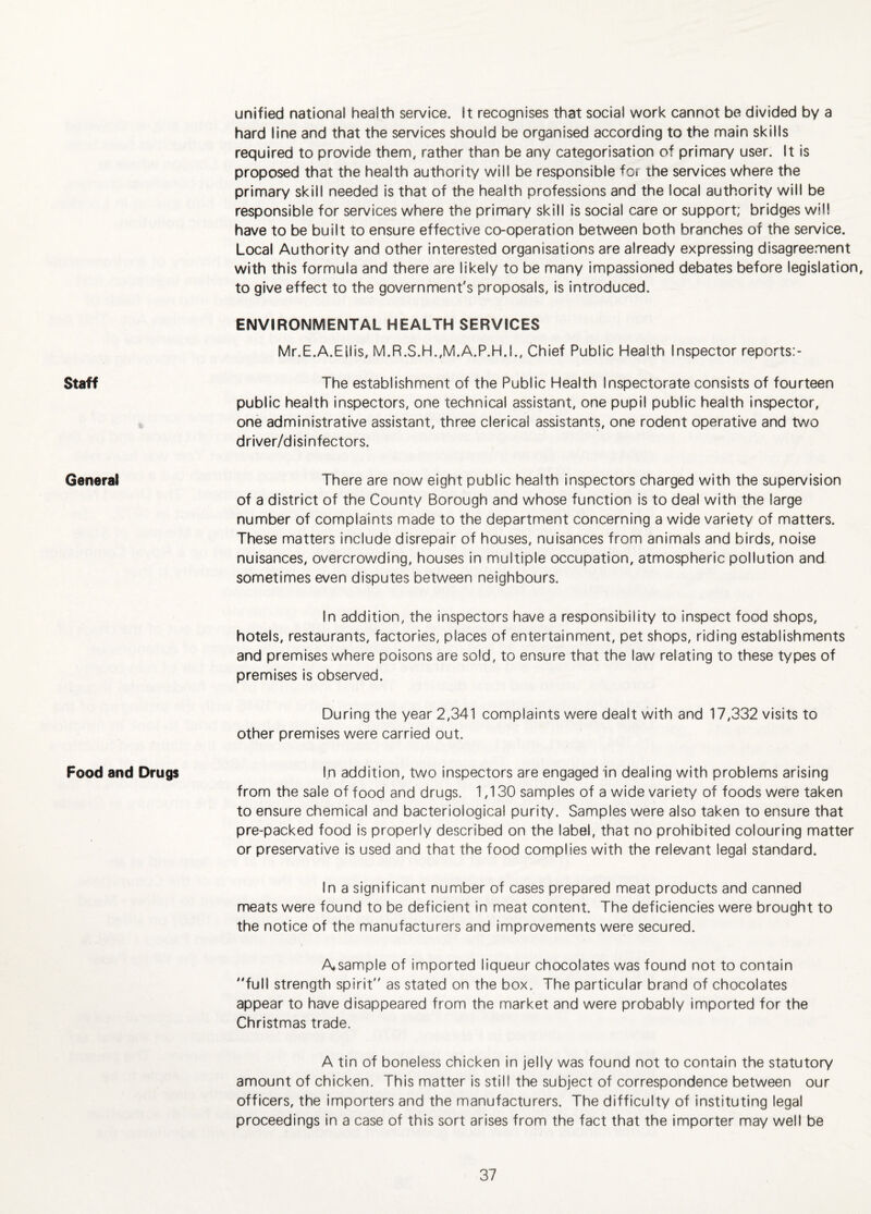Staff General Food and Drugs unified national health service. It recognises that social work cannot be divided by a hard line and that the services should be organised according to the main skills required to provide them, rather than be any categorisation of primary user. It is proposed that the health authority will be responsible ^or the services where the primary skill needed Is that of the health professions and the local authority will be responsible for services where the primary skill is social care or support; bridges will have to be built to ensure effective co-operation between both branches of the service. Local Authority and other interested organisations are already expressing disagreement with this formula and there are likely to be many impassioned debates before legislation, to give effect to the government's proposals. Is introduced. ENVIRONMENTAL HEALTH SERVICES Mr.E.A.Ellis, M.R.S.H.,M.A.P.H.I., Chief Public Health Inspector reports:- The establishment of the Public Health Inspectorate consists of fourteen public health inspectors, one technical assistant, one pupil public health inspector, one administrative assistant, three clerical assistants, one rodent operative and two driver/disinfectors. There are now eight public health inspectors charged with the supervision of a district of the County Borough and whose function is to deal with the large number of complaints made to the department concerning a wide variety of matters. These matters include disrepair of houses, nuisances from animals and birds, noise nuisances, overcrowding, houses in multiple occupation, atmospheric pollution and sometimes even disputes between neighbours. In addition, the inspectors have a responsibility to inspect food shops, hotels, restaurants, factories, places of entertainment, pet shops, riding establishments and premises where poisons are sold, to ensure that the law relating to these types of premises is observed. During the year 2,341 complaints were dealt with and 17,332 visits to other premises were carried out. In addition, two inspectors are engaged in dealing with problems arising from the sale of food and drugs. 1,130 samples of a wide variety of foods were taken to ensure chemical and bacteriological purity. Samples were also taken to ensure that pre-packed food is properly described on the label, that no prohibited colouring matter or preservative Is used and that the food complies with the relevant legal standard. In a significant number of cases prepared meat products and canned meats were found to be deficient in meat content. The deficiencies were brought to the notice of the manufacturers and improvements were secured. Asample of imported liqueur chocolates was found not to contain full strength spirit as stated on the box. The particular brand of chocolates appear to have disappeared from the market and were probably Imported for the Christmas trade. A tin of boneless chicken in jelly was found not to contain the statutory amount of chicken. This matter is still the subject of correspondence between our officers, the importers and the manufacturers. The difficulty of instituting legal proceedings in a case of this sort arises from the fact that the importer may well be