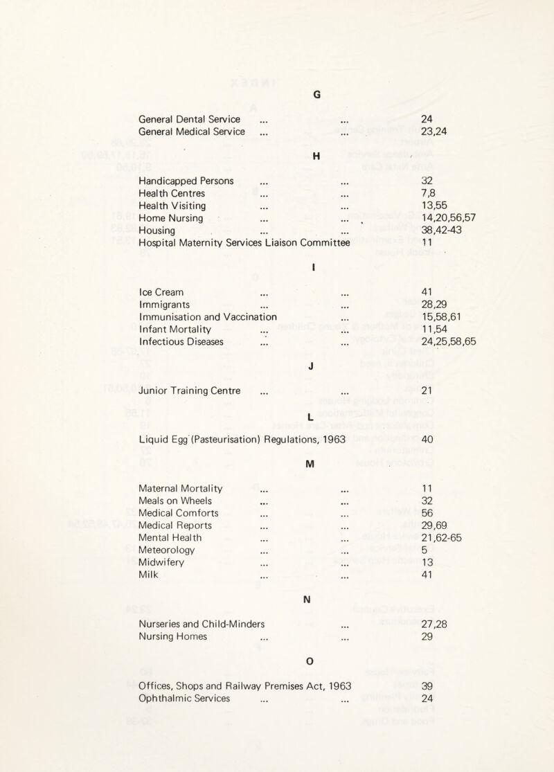 G General Dental Service ... ... 24 General Medical Service ... ... 23,24 H Handicapped Persons ... ... 32 Health Centres ... ... 7,8 Health Visiting ... ... 13,55 Home Nursing ... ... , 14,20,56,57 Housing ... ... 38,42-43 Hospital Maternity Services Liaison Committee 11 \ Ice Cream ... ... 41 Immigrants ... ... 28,29 Immunisation and Vaccination ... 15,58,61 Infant Mortality ... ... 11,54 Infectious Diseases ... ... 24,25,58,65 J Junior Training Centre ... ... 21 L Liquid Egg (Pasteurisation) Regulations, 1963 40 M Maternal Mortality ... ... 11 Meals on Wheels ... ... 32 Medical Comforts ... ... 56 Medical Reports ... ... 29,69 Mental Health ... ... 21,62-65 Meteorology ... ... 5 Midwifery ... ... 13 Milk ... ... 41 N Nurseries and Child-Minders ... 27,28 Nursing Homes ... ... 29 O Offices, Shops and Railway Premises Act, 1963 39 Ophthalmic Services ... ... 24