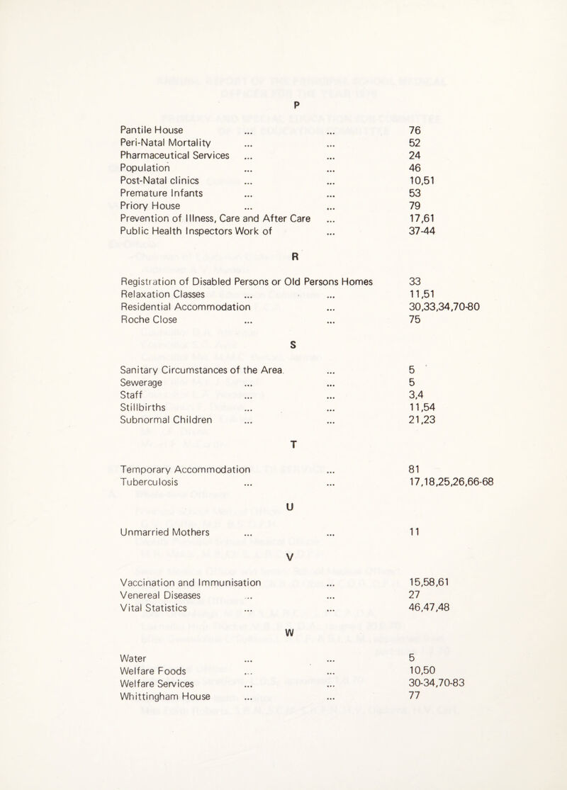 p Pantile House 76 Peri-Natal Mortality 52 Pharmaceutical Services 24 Population 46 Post-Natal clinics 10,51 Premature Infants 53 Priory House 79 Prevention of Illness, Care and After Care 17,61 Public Health Inspectors Work of 37-44 R Registration of Disabled Persons or Old Persons Homes 33 Relaxation Classes • • • 11,51 Residential Accommodation • • • 30,33 Roche Close • • • 75 S Sanitary Circumstances of the Area. 5 Sewerage 5 Staff 3,4 Stillbirths 11,54 Subnormal Children 21,23 T Temporary Accommodation • • • 81 Tuberculosis 17,18 U Unmarried Mothers ... 11 V Vaccination and Immunisation 15,58 Venereal Diseases • • • 27 Vital Statistics ... 46,47 W Water 5 Welfare Foods • • • 10,50 Welfare Services • • • 30-34 Whittingham House • • • 77