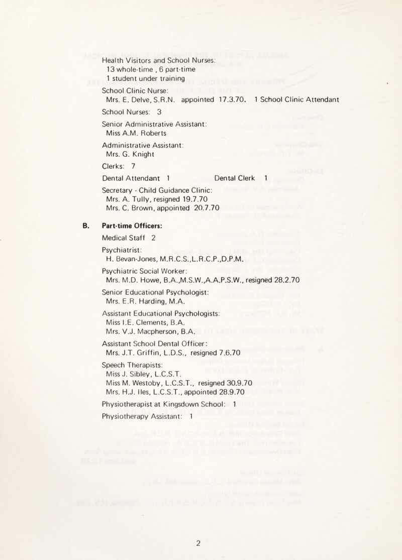 Health Visitors and School Nurses; 13 whole-time . 6 part-time 1 student under training School Clinic Nurse: Mrs. E. Delve, S.R.N. appointed 17.3.70. 1 School Clinic Attendant School Nurses: 3 Senior Administrative Assistant: Miss A.M. Roberts Administrative Assistant; Mrs. G. Knight Clerks: 7 Dental Attendant 1 Dental Clerk 1 Secretary - Child Guidance Clinic: Mrs. A. Tully, resigned 19.7.70 Mrs. C. Brown, appointed 20.7.70 B. Part-time Officers: Medical Staff 2 Psychiatrist: H. Bevan-Jones. M.R.C.S.,L.R.C.P..D.P.M. Psychiatric Social Worker: Mrs. M.D. Howe, B.A.,M.S.W.,A.A.P.S.W., resigned 28.2.70 Senior Educational Psychologist: Mrs. E.R. Harding, M.A. Assistant Educational Psychologists; Miss I.E. Clements, B.A. Mrs. V.J. Macpherson, B.A. Assistant School Dental Officer: Mrs. J.T. Griffin, L.D.S., resigned 7.6.70 Speech Therapists: Miss J. Sibley, L.C.S.T. Miss M. Westoby, L.C.S.T., resigned 30.9.70 Mrs. H.J. lies, L.C.S.T., appointed 28.9.70 Physiotherapist at Kingsdown School: 1 Physiotherapy Assistant: 1