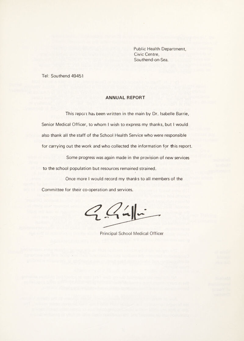 Public Health Department, Civic Centre, Southend-on-Sea. Tel: Southend 49451 ANNUAL REPORT This report has been written in the main by Dr. Isabelle Barrie, Senior Medical Officer, to whom I wish to express my thanks, but I would also thank all the staff of the School Health Service who were responsible for carrying out the work and who collected the information for this report. Some progress was again made in the provision of new services to the school population but resources remained strained. I Once more I would record my thanks to all members of the Committee for their co-operation and services. Principal School Medical Officer