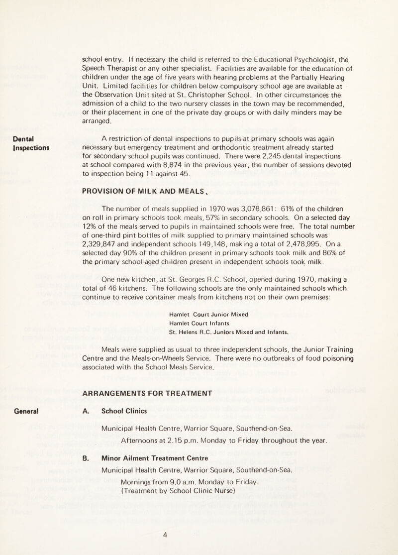 school entry. If necessary the child is referred to the Educational Psychologist, the Speech Therapist or any other specialist. Facilities are available for the education of children under the age of five years with hearing problems at the Partially Hearing Unit. Limited facilities for children below compulsory school age are available at the Observation Unit sited at St. Christopher School. In other circumstances the admission of a child to the two nursery classes in the town may be recommended, or their placement in one of the private day groups or with daily minders may be arranged. Dental Inspections PROVISION OF MILK AND MEALS, The number of meals supplied in 1970 was 3,078,861; 61% of the children on roll in primary schools took meals. 57% in secondary schools. On a selected day 12% of the meals served to pupils in maintained schools were free. The total number of one-third pint bottles of milk supplied to primary maintained schools was 2,329,847 and independent schools 149,148, making a total of 2,478,995. On a selected day 90% of the children present in primary schools took milk and 86% of the primary school-aged children present in independent schools took milk. One new kitchen, at St. Georges R.C. School, opened during 1970, making a total of 46 kitchens. The following schools are the only maintained schools which continue to receive container meals from kitchens not on their own premises: Hamlet Court Junior Mixed Hamlet Court Infants St. Helens R.C. Juniors Mixed and Infants. Meals were supplied as usual to three independent schools, the Junior Training Centre and the Meals-on-Wheels Service. There were no outbreaks of food poisoning associated with the School Meals Service. A restriction of dental inspections to pupils at primary schools was again necessary but emergency treatment and orthodontic treatment already started for secondary school pupils was continued. There were 2,245 dental inspections at school compared with 8,874 in the previous year, the number of sessions devoted to inspection being 11 against 45. General ARRANGEMENTS FOR TREATMENT A. School Clinics Municipal Health Centre, Warrior Square, Southend-on-Sea. Afternoons at 2.15 p.m. Monday to Friday throughout the year. B. Minor Ailment Treatment Centre Municipal Health Centre, Warrior Square, Southend-on-Sea. Mornings from 9.0 a.m. Monday to Friday. (Treatment by School Clinic Nurse)