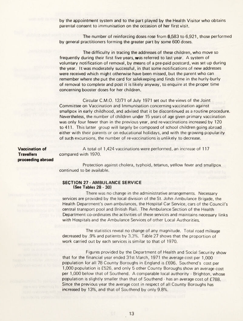 by the appointment system and to the part played by the Health Visitor who obtains parental consent to immunisation on the occasion of her first visit. The number of reinforcing doses rose from 6,583 to 6,921, those performed by general practitioners forming the greater part by some 600 doses. The difficulty in tracing the addresses of these children, who move so frequently during their first five years, was referred to last year. A system of voluntary notification of removal, by means of a pre-paid postcard, was set up during the year. It was moderately successful, in that some notifications of new addresses were received which might otherwise have been missed, but the parent who can remember where she put the card for safekeeping and finds time in the hurly-burly of removal to complete and post it is likely anyway, to enquire at the proper time concerning booster doses for her children. Circular C.M.O. 12/71 of July 1971 set out the views of the Joint Committee on Vaccination and Immunisation concerning vaccination against smallpox in early childhood, and advised that it be discontinued as a routine procedure. Nevertheless, the number of children under 15 years of age given primary vaccination was only four fewer than in the previous year, and re-vaccinations increased by 120 to 411. This latter group will largely be composed of school children going abroad either with their parents or on educational holidays, and with the growing popularity of such excursions, the number of re-vaccinations is unlikely to decrease. Vaccination of Travellers proceeding abroad section 27 - AMBULANCE SERVICE {See Tables 28 - 30) There was no change in the administrative arrangements. Necessary services are provided by the local division of the St. John Ambulance Brigade, the Health Department's own ambulances, the Hospital Car Service, cars of the Council's central transport pool and British Rail. The Ambulance Section of the Health Department co-ordinates the activities of these services and maintains necessary links with Hospitals and the Ambulance Services of other Local Authorities. The statistics reveal no change of any magnitude. Total road mileage decreased by .9% and patients by 3.3%. Table 27 shows that the proportion of work carried out by each services is similar to that of 1970. Figures provided by the Department of Health and Social Security show that for the financial year ended 31st March, 1971 the average cost per 1,000 population for all 78 County Boroughs in England is £696. Southend's cost per 1,000 population is £526, and only 5 other County Boroughs show an average cost per 1,000 below that of Southend. A comparable local authority - Brighton, whose population is slightly smaller than that of Southend - has an average cost of £788. Since the previous year the average cost in respect of all County Boroughs has increased by 13%, and that of Southend by only 9.8%. A total of 1,424 vaccinations were performed, an increase of 117 compared with 1970. Protection against cholera, typhoid, tetanus, yellow fever and smallpox continued to be available.