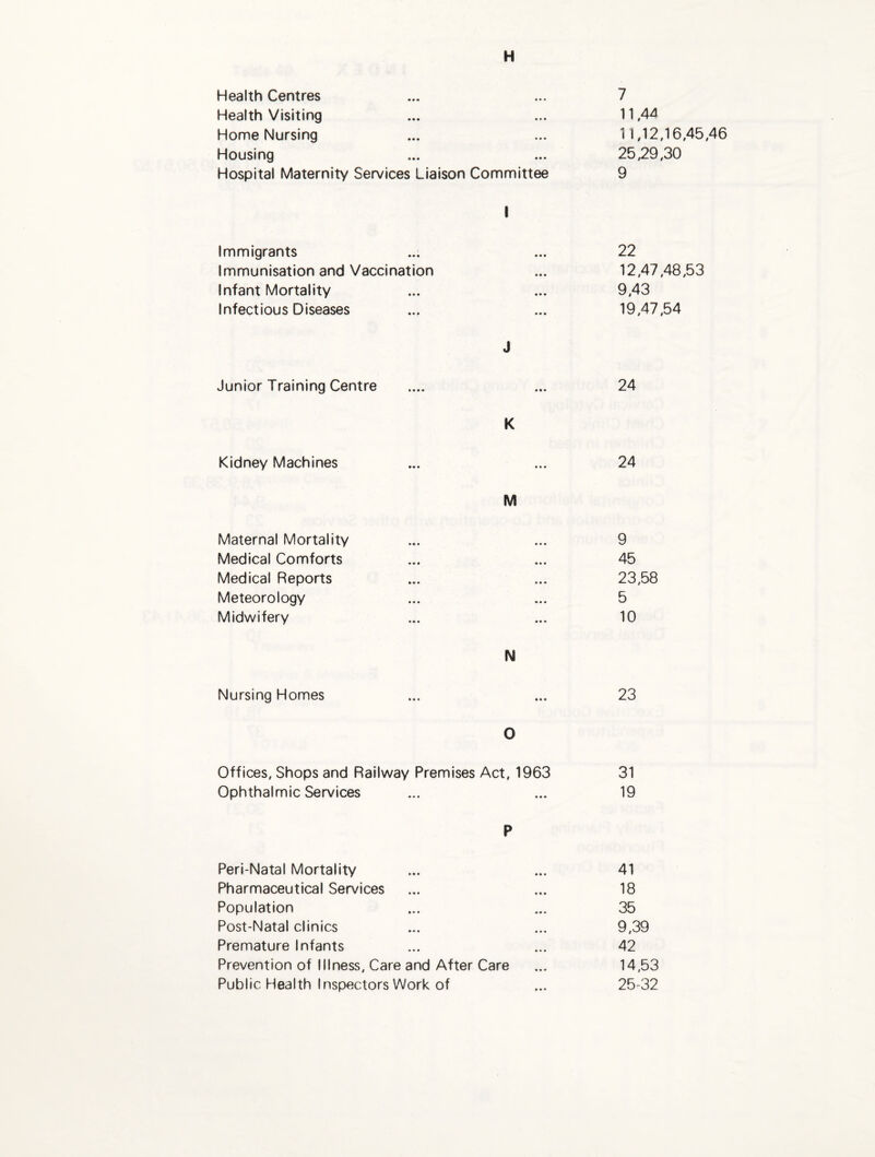 H Health Centres «• • 7 Health Visiting «* • 11,44 Home Nursing • ♦ • 11,12 Housing • • • 25,29 Hospital Maternity Services Liaison Committee 1 9 Immigrants • • • 22 Immunisation and Vaccination • • • 12,47 Infant Mortality • • • 9,43 Infectious Diseases • • • 19,47 J Junior Training Centre 24 K Kidney Machines ••• 24 M Maternal Mortality 9 Medical Comforts 45 Medical Reports 23,58 Meteorology 5 Midwifery 10 N Nursing Homes • • • 23 0 Offices, Shops and Railway Premises Act, 1963 31 Ophthalmic Services • • • 19 P Peri-Natal Mortality 41 Pharmaceutical Services 18 Population 35 Post-Natal clinics 9,39 Premature Infants 42 Prevention of Illness, Care and After Care 14,53 Public Health Inspectors Work of 25-32