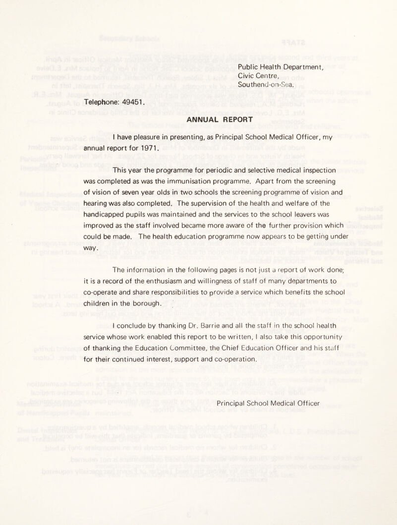 Public Health Department, Civic Centre, Southend-on-Sea. Telephone: 49451. ANNUAL REPORT I have pleasure in presenting, as Principal School Medical Officer, my annual report for 1971. This year the programme for periodic and selective medical inspection was completed as was the immunisation programme. Apart from the screening of vision of seven year olds In two schools the screening programme of vision and hearing was also completed. The supervision of the health and welfare of the handicapped pupils was maintained and the services to the school leavers was Improved as the staff involved became more aware of the further provision which could be made. The health education programme now appears to be getting under way. The information in the following pages is not just a report of work done; it is a record of the enthusiasm and willingness of staff of many departments to co-operate and share responsibilities to provide a service which benefits the school children in the borough. I conclude by thanking Dr. Barrie and all the staff in the school health service whose work enabled this report to be written, I also take this opportunity of thanking the Education Committee, the Chief Education Officer and his staff for their continued interest, support and co-operation. Principal School Medical Officer