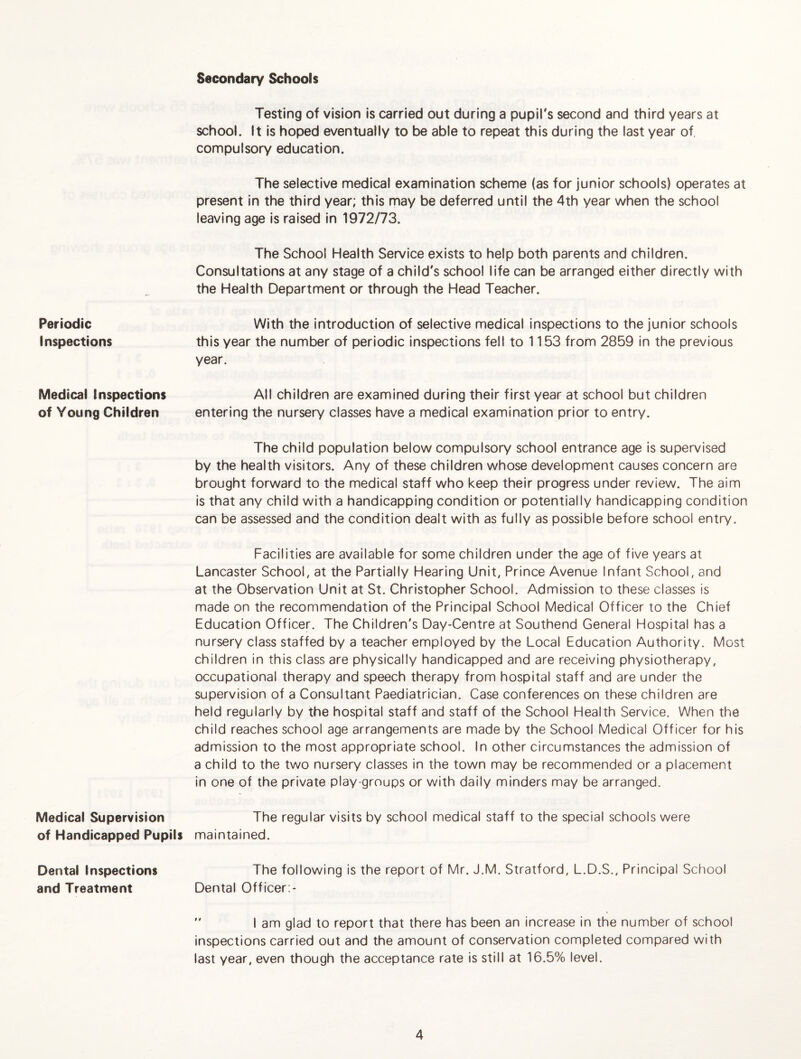 Secondary Schools Periodic Inspections Medical Inspections of Young Children Medical Supervision of Handicapped Pupils Dental Inspections and Treatment Testing of vision is carried out during a pupil's second and third years at school. It is hoped eventually to be able to repeat this during the last year of, compulsory education. The selective medical examination scheme (as for junior schools) operates at present in the third year; this may be deferred until the 4th year when the school leaving age is raised in 1972/73. The School Health Service exists to help both parents and children. Consultations at any stage of a child's school life can be arranged either directly with the Health Department or through the Head Teacher. With the introduction of selective medical inspections to the junior schools this year the number of periodic inspections fell to 1153 from 2859 in the previous year. All children are examined during their first year at school but children entering the nursery classes have a medical examination prior to entry. The child population below compulsory school entrance age is supervised by the health visitors. Any of these children whose development causes concern are brought forward to the medical staff who keep their progress under review. The aim is that any child with a handicapping condition or potentially handicapping condition can be assessed and the condition dealt with as fully as possible before school entry. Facilities are available for some children under the age of five years at Lancaster School, at the Partially Hearing Unit, Prince Avenue Infant School, and at the Observation Unit at St. Christopher School. Admission to these classes is made on the recommendation of the Principal School Medical Officer to the Chief Education Officer. The Children's Day-Centre at Southend General Hospital has a nursery class staffed by a teacher employed by the Local Education Authority. Most children in this class are physically handicapped and are receiving physiotherapy, occupational therapy and speech therapy from hospital staff and are under the supervision of a Consultant Paediatrician. Case conferences on these children are held regularly by the hospital staff and staff of the School Health Service. When the child reaches school age arrangements are made by the School Medical Officer for his admission to the most appropriate school. In other circumstances the admission of a child to the two nursery classes in the town may be recommended or a placement in one of the private play groups or with daily minders may be arranged. The regular visits by school medical staff to the special schools were maintained. The following is the report of Mr. J.M. Stratford, L.D.S., Principal School Dental Officer:-  1 am glad to report that there has been an increase in the number of school inspections carried out and the amount of conservation completed compared with last year, even though the acceptance rate is still at 16.5% level.