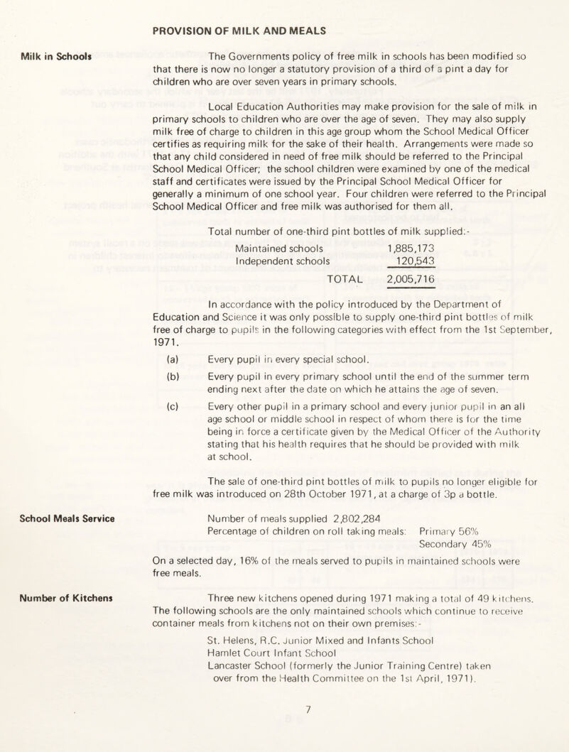 PROVISION OF MILK AND MEALS Milk in Schools School Meals Service Number of Kitchens The Governments policy of free milk in schools has been modified so that there is now no longer a statutory provision of a third of a pint a day for children who are over seven years in primary schools. Local Education Authorities may make provision for the sale of milk in primary schools to children who are over the age of seven. They may also supply milk free of charge to children in this age group whom the School Medical Officer certifies as requiring milk for the sake of their health. Arrangements were made so that any child considered in need of free milk should be referred to the Principal School Medical Officer; the school children were examined by one of the medical staff and certificates were issued by the Principal School Medical Officer for generally a minimum of one school year. Four children were referred to the Principal School Medical Officer and free milk was authorised for them all. Total number of one-third pint bottles of milk supplied;- Maintained schools 1,885,173 Independent schools 120,543 TOTAL 2,005,716 In accordance with the policy Introduced by the Department of Education and Science it was only possible to supply one-third pint bottles of milk free of charge to pupils in the following categories with effect from the 1st September, 1971. (a) Every pupil in every special school. (b) Every pupil in every primary school until the end of the summer term ending next after the date on which he attains the age of seven. (c) Every other pupil in a primary school and every junior pupil in an all age school or middle school in respect of whom there is for the time being in force a certificate given by the Medical Officer of the Authority stating that his health requires that he should be provided with milk at school. The sale of one-third pint bottles of milk to pupils no longer eligible for free milk was introduced on 28th October 1971, at a charge of 3p a bottle. Number of meals supplied 2,802,284 Percentage of children on roll taking meals: Primary 56% Secondary 45% On a selected day, 16% of the meals served to pupils in maintained schools were free meals. Three new kitchens opened during 1971 making a total of 49 kitchens. The following schools are the only maintained schools which continue to receive container meals from kitchens not on their own premises:- St. Helens, R.C. Junior Mixed and Infants School Hamlet Court Infant School Lancaster School (formerly the Junior Training Centre) taken over from the Health Committee on the 1st April, 1971).