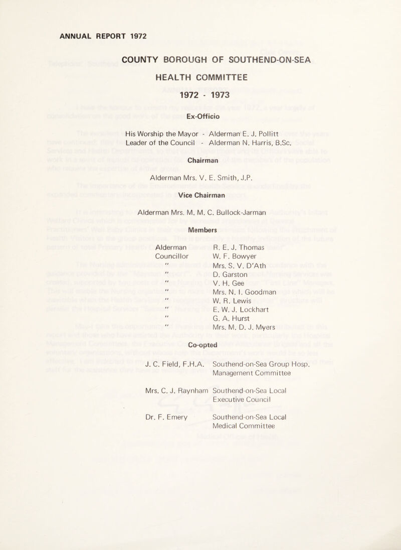 ANNUAL REPORT 1972 COUMTY BOROUGH OF SOUTHEND-ON SEA HEALTH COMMITTEE 1972 - 1973 Ex-Officio His Worship the Mayor - Alderman E. J. Pollitt Leader of the Council - Alderman N. Harris, B.Sc. Chairman Alderman Mrs. V. E. Smith, J.P. Vice Chairman Alderman Mrs. M. M. C. Bullock-Jarman Members Alderman Councillor R. E. J. Thomas W. F. Bowyer Mrs. S. V. D'Ath D. Garston V. H. Gee Mrs. N. I. Goodman W. R. Lewis E. W. J. Lockhart G. A. Hurst Mrs. M. D. J. Myers Co-opted J. C. Field, F.H.A. Southend-on-Sea Group Hosp. Management Committee Mrs. C. J. Raynham Southend-on-Sea Local Executive Council Dr. F. Emery Southend-on-Sea Local Medical Committee