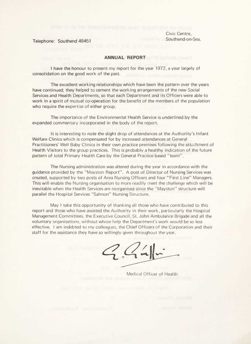 Telephone: Southend 49451 Civic Centre, Southend-on-Sea. ANNUAL REPORT I have the honour to present my report for the year 1972, a year largely of consolidation on the good work of the past. The excellent working relationships which have been the pattern over the years have continued; they helped to cement the working arrangements of the new Social Services and Health Departments, so that each Department and its Officers were able to work in a spirit of mutual co-operation for the benefit of the members of the population who require the expertise of either group. The importance of the Environmental Health Service is underlined by the expanded commentary incorporated in the body of the report. It is interesting to note the slight drop of attendances at the Authority's Infant Welfare Clinics which is compensated for by increased attendances at General Practitioners' Well Baby Clinics in their own practice premises following the attachment of Health Visitors to the group practices. This is probably a healthy indication of the future pattern of total Primary Health Care by the General Practice based team. The Nursing administration was altered during the year in accordance with the guidance provided by the Mayston Report. A post of Director of Nursing Services was created, supported by two posts of Area Nursing Officers and four First Line Managers. This will enable the Nursing organisation to more readily meet the challenge which will be inevitable when the Health Services are reorganised since the Mayston structure will parallel the Hospital Services Salmon Nursing Structure. May I take this opportunity of thanking all those who have contributed to this report and those who have assisted the Authority in their work, particularly the Hospital Management Committees, the Executive Council, St. John Ambulance Brigade and all the voluntary organisations, without whose help the Department's work would be so less effective. I am indebted to my colleagues, the Chief Officers of the Corporation and their staff for the assistance they have so willingly given throughout the year. Medical Officer of Health