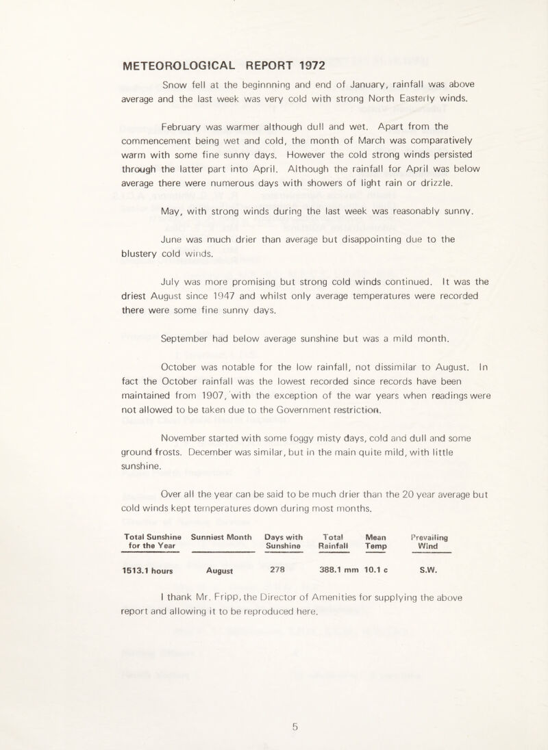 METEOROLOGICAL REPORT 1972 Snow fell at the beginnning and end of January, rainfall was above average and the last week was very cold with strong North Easteily winds. February was warnner although dull and wet. Apart from the commencement being wet and cold, the month of March was comparatively warm with some fine sunny days. However the cold strong winds persisted through the latter part into April. Although the rainfall for April was below average there were numerous days with showers of light rain or drizzle. May, with strong winds during the last week was reasonably sunny. June was much drier than average but disappointing due to the blustery cold winds. July was more promising but strong cold winds continued, it was the driest August since 1947 and whilst only average temperatures were recorded there were some fine sunny days. September had below average sunshine but was a mild month. October was notable for the low rainfall, not dissimilar to August. In fact the October rainfall was the lowest recorded since records have been maintained from 1907, with the exception of the war years when readings were not allowed to be taken due to the Government restriction. November started with some foggy misty days, cold and dull and some ground frosts. December was similar, but in the main quite mild, with little sunshine. Over all the year can be said to be much drier than the 20 year average but cold winds kept temperatures down during most months. Total Sunshine Sunniest Month Days with Total Mean Prevailing for the Year Sunshine Rainfall Temp Wind 1513.1 hours August 278 388.1 mm 10.1 c S.W. I thank Mr. Fripp, the Director of Amenities for supplying the above report and allowing it to be reproduced here.