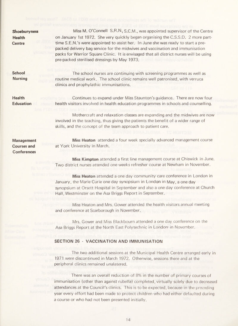 Shoeburyness Health Centre School Nursing Health Education Management Courses and Conferences Miss M. O'Connell S.R.N.^ S.C.M., was appointed supervisor of the Centre on January 1st 1972. She very quickly began organising the C.S.S.D. 2 more part- time S.E.N.'s were appointed to assist her. In June she was ready to start a pre¬ packed delivery bag service for the midwives and vaccination and immunisation packs for Warrior Square Clinic. It is envisaged that all district nurses will be using pre-packed sterilised dressings by May 1973. The school nurses are continuing with screening programmes as well as routine medical work. The school clinic remains well patronised, with verruca clinics and prophylathic immunisations. Continues to expand under Miss Staunton's guidance. There are now four health visitors involved in health education programmes in schools and counselling. Mothercraft and relaxation classes are expanding and the midwives are now involved in the teaching, thus giving the patients the benefit of a wider range of skills, and the concept of the team approach to patient care. Miss Heaton attended a four week specially advanced management course at York University in March. Miss Kimpton attended a first line management course at Chiswick in June. Two district nurses attended one weeks refresher course at Newham in November. Miss Heaton attended a one day community care conference in London in January, the Marie Curie one day synopsium in London in May, a one day synopsium at Orsett Hospital in September and also a one day conference at Church Hall, Westminster on the Asa Briggs Report in September. Miss Heaton and Mrs. Gower attended the health visitors annual meeting and conference at Scarborough in November. Mrs. Gower and Miss Blackbourn attended a one day conference on the Asa Briggs Report at the North East Polytechnic in London* in November,, SECTION 26 - VACCINATION AND IMMUNISATION The two additional sessions at the Municipal Health Centre arranged early in 1971 were discontinued in March 1972. Otherwise, sessions there and at the peripheral clinics remained unalatered. There was an overall reduction of 8% in the number of primary courses of immunisation (other than against rubella) completed, virtually solely due to decreased attendances at the Council's clinics. This is to be expected, because in the preceding year every effort had been made to protect children who had either defaulted during a course or who had not been presented initially.
