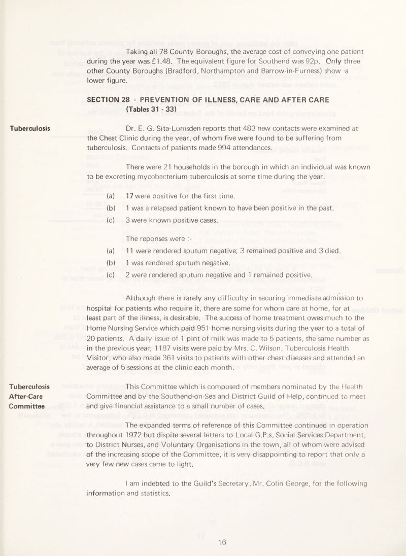 Tuberculosis Tuberculosis After-Care Committee Taking all 78 County Boroughs, the average cost of conveying one patient during the year was £1.48. The equivalent figure for Southend was 92p. Only three other County Boroughs (Bradford, Northampton and Barrow-in-Furness) show -a lower figure. SECTION 28 - PREVENTION OF ILLNESS, CARE AND AFTER CARE (Tables 31 - 33) Dr. E. G. Sita-Lumsden reports that 483 new contacts were examined at the Chest Clinic during the year, of whom five were found to be suffering from tuberculosis. Contacts of patients made 994 attendances. There were 21 households in the borough in which an individual was known to be excreting mycobacterium tuberculosis at some time during the year. (a) 17 were positive for the first time. (b) 1 was a relapsed patient known to have been positive in the past. (c) 3 were known positive cases. The reponses were :- (a) 11 were rendered sputum negative; 3 remained positive and 3 died. (b) 1 was rendered sputum negative. (c) 2 were rendered sputum negative and 1 remained positive. Although there is rarely any difficulty in securing immediate admission to hospital for patients who require it, there are some for whom care at home, for at least part of the illness, is desirable. The success of home treatment owes much to the Home Nursing Service which paid 951 home nursing visits during the year to a total of 20 patients. A daily issue of 1 pint of milk was made to 5 patients, the same number as in the previous year; 1187 visits were paid by Mrs. C. Wilson, Tuberculosis Health Visitor, who also made 361 visits to patients with other chest diseases and attended an average of 5 sessions at the clinic each month. This Committee which is composed of members nominated by the Health Committee and by the Southend-on-Sea and District Guild of Help, continued to meet and give financial assistance to a small number of cases. The expanded terms of reference of this Committee continued in operation throughout 1972 but dispite several letters to Local G.P.s, Social Services Department, to District Nurses, and Voluntary Organisations in the town, all of whom were advised of the increasing scope of the Committee, it is very disappointing to report that only a very few new cases came to light. I am indebted to the Guild's Secretary, Mr. Colin George, for the following information and statistics.