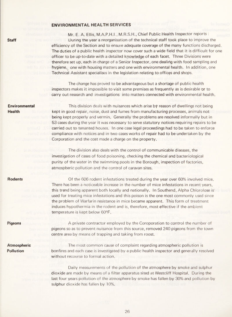Staff ENVIRONMENTAL HEALTH SERVICES Mr. E. A. Ellis, M.A.P.H.L, M.R.S.H., Chief Public Health Inspector reports ; During the year a reorganisation of the technical staff took place to improve the efficiency of the Section and to ensure adequate coverage of the many functions discharged. The duties of a public health inspector now cover such a wide field that it is difficult for one officer to be up-to-date with a detailed knovy|edge of each facet. Three Divisions were therefore set up, each in charge of a Senior Inspector, one dealing with food sampling and hygiene, one with housing matters and one with environmental health. In addition, one 9 Technical Assistant specialises in the legislation relating to offices and shops. The change has proved to be advantageous but a shortage of public health inspectors makes it impossible to visit some premises as frequently as is desirable or to carry out research and investigations into matters connected with environmental health. Environmental Health This division deals with nuisances which arise by reason of dwellings not being kept in good repair, noise, dust and fumes from manufacturing processes, animals not being kept properly and vermin. Generally the problems are resolved informally but in 53 cases during the year it was necessary to serve statutory notices requiring repairs to be carried out to tenanted houses. In one case legal proceedings had to be taken to enforce compliance with notices and in two cases works of repair had to be undertaken by the Corporation and the cost made a charge on the property. The division also deals with the control of communicable diseases, the investigation of cases of food poisoning, checking the chemical and bacteriological purity of the water in the swimming pools in the Borough, inspection of factories, atmospheric pollution and the control of caravan sites. Rodents Of the 606 rodent infestations treated during the year over 60% involved mice. There has been a noticeable increase in the number of mice infestations in recent years, this trend being apparent both locally and nationally. In Southend, Alpha Chlorolose is' used for treating mice infestations and this poison is the one most commonly used since the problem of Warfarin resistance in mice became apparent. This form of treatment induces hypothermia in the rodent and is, therefore, most effective if the ambient temperature is kept below 60°F. Pigeons A private contractor employed by the Coroporation to control the number of pigeons so as to prevent nuisance from this source, removed 240 pigeons from the town centre area by means of trapping and taking from roost. Atmospheric Pollution The most common cause of complaint regarding atmospheric pollution is bonfires and each case is investigated by a public health inspector and generally resolved without recourse to formal action. Daily measurements of the pollution of the atmosphere by smoke and sulphur dioxide are made by means of a filter apparatus sited at Westcliff Hospital. During the last four years pollution of the atmosphere by smoke has fallen by 30% and pollution by sulphur dioxide has fallen by 10%.