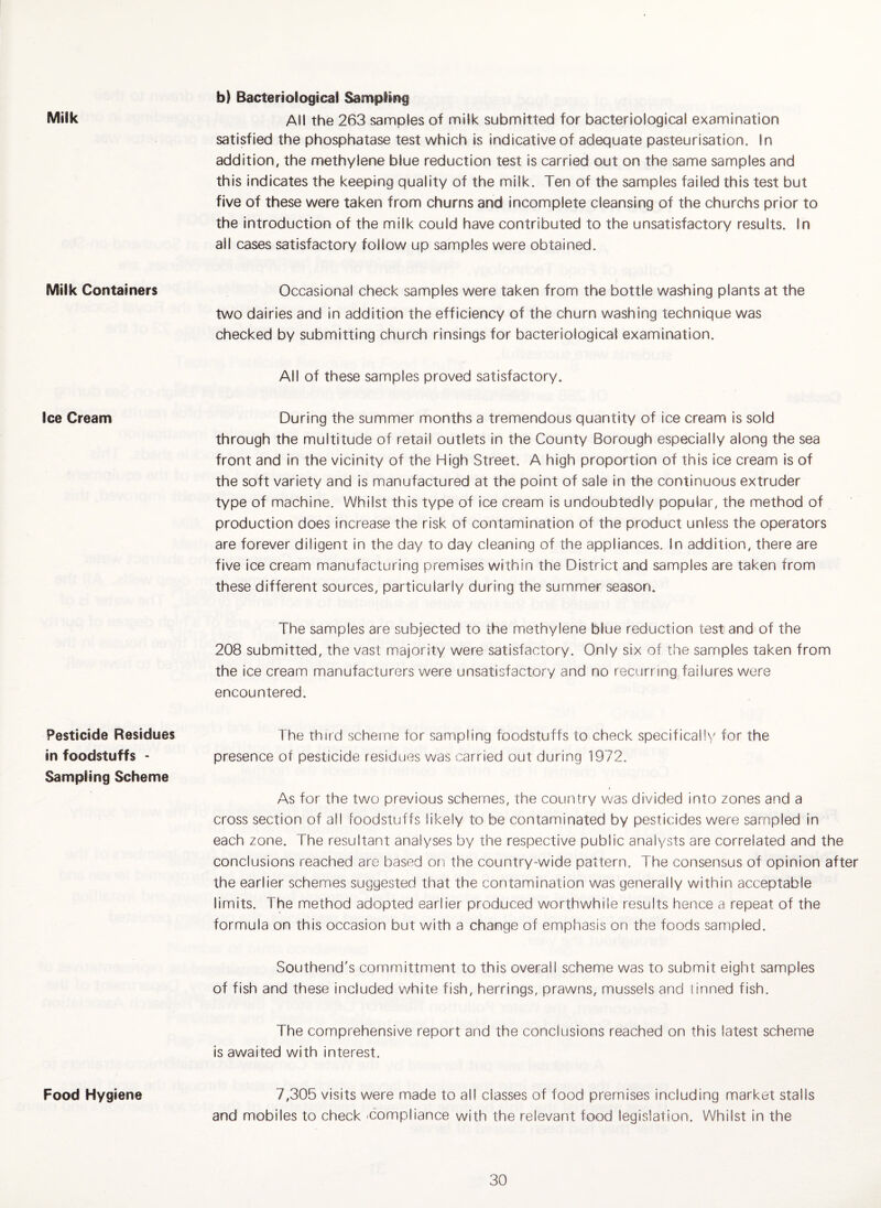 Milk Milk Containers Ice Cream Pesticide Residues in foodstuffs - Sampling Scheme Food Hygiene b) Bacteriological Sampling All the 263 samples of milk submitted for bacteriological examination satisfied the phosphatase test which is indicative of adequate pasteurisation. In addition, the methylene blue reduction test is carried out on the same samples and this indicates the keeping quality of the milk. Ten of the samples failed this test but five of these were taken from churns and incomplete cleansing of the churchs prior to the introduction of the milk could have contributed to the unsatisfactory results. In all cases satisfactory follow up samples were obtained. Occasional check samples were taken from the bottle washing plants at the two dairies and in addition the efficiency of the churn washing technique was checked by submitting church rinsings for bacteriological examination. All of these samples proved satisfactory. During the summer months a tremendous quantity of ice cream is sold through the multitude of retail outlets in the County Borough especially along the sea front and in the vicinity of the High Street. A high proportion of this ice cream is of the soft variety and is manufactured at the point of sale in the continuous extruder type of machine. Whilst this type of ice cream is undoubtedly popular, the method of production does increase the risk of contamination of the product unless the operators are forever diligent in the day to day cleaning of the appliances. In addition, there are five ice cream manufacturing premises within the District and samples are taken from these different sources, particularly during the summer season. The samples are subjected to the methylene blue reduction test and of the 208 submitted, the vast majority were satisfactory. Only six of the samples taken from the ice cream manufacturers were unsatisfactory and no recurringTailures were encountered. The third scheme for sampling foodstuffs to check specifically for the presence of pesticide residues was carried out during 1972. As for the two previous schemes, the country was divided into zones and a cross section of all foodstuffs likely to be contaminated by pesticides were sampled in each zone. The resultant analyses by the respective public analysts are correlated and the conclusions reached are based on the country-wide pattern. The consensus of opinion after the earlier schemes suggested that the contamination was generally within acceptable limits. The method adopted earlier produced worthwhile results hence a repeat of the formula on this occasion but with a change of emphasis on the foods sampled. Southend's committment to this overall scheme was to submit eight samples of fish and these included white fish, herrings, prawns, mussels and iinned fish. The comprehensive report and the conclusions reached on this latest scheme is awaited with interest. 7,305 visits were made to all classes of food premises including market stalls and mobiles to check Compliance with the relevant food legislation. Whilst in the