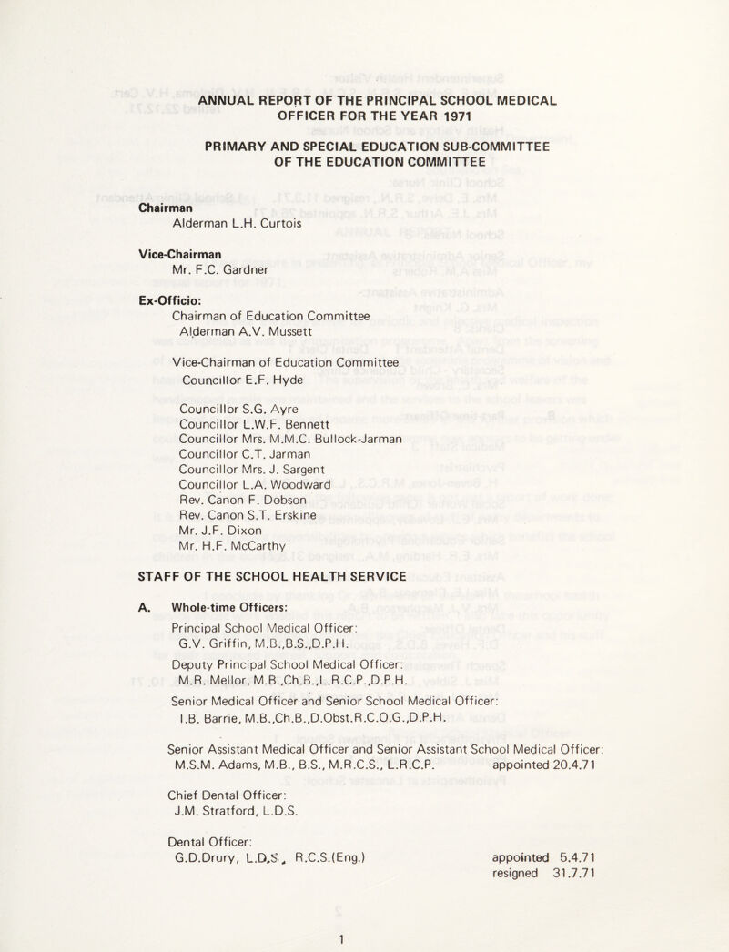 ANNUAL REPORT OF THE PRINCIPAL SCHOOL MEDICAL OFFICER FOR THE YEAR 1971 PRIMARY AND SPECIAL EDUCATION SUB COMMITTEE OF THE EDUCATION COMMITTEE Chairman Alderman L.H. Curtois Vice-Chairman Mr. F.C. Gardner Ex-Officio: Chairman of Education Committee Alderman A.V. Mussett Vice-Chairman of Education Committee Councillor E.F, Hyde Councillor S.G. Ayre Councillor L.W.F. Bennett Councillor Mrs. M.M.C. Bullock-Jarman Councillor C.T. Jarman Councillor Mrs. J. Sargent Councillor L.A. Woodward Rev. Canon F. Dobson Rev. Canon S.T. Erskine Mr. J.F. Dixon Mr. H.F. McCarthy STAFF OF THE SCHOOL HEALTH SERVICE A. Whole-time Officers: Principal School Medical Officer: G.V. Griffin, M.B.,B.S.,D.P.H. Deputy Principal School Medical Officer; M.R. Mellor, M.B.,Ch.B.,L.R.C.P.,D.P.H. Senior Medical Officer and Senior School Medical Officer: I.B. Barrie, M.B.,Ch.B.,D.Obst.R.C.O.G.,D.P.H. Senior Assistant Medical Officer and Senior Assistant School Medical Officer M.S.M. Adams, M.B., B.S., M.R.C.S., L.R.C.P. appointed 20.4.71 Chief Dental Officer: J.M. Stratford, L.D.S. Dental Officer; G.D.Drury, L.D,S^ R.C.S.(Eng.) appointed 5.4.71 resigned 31.7.71