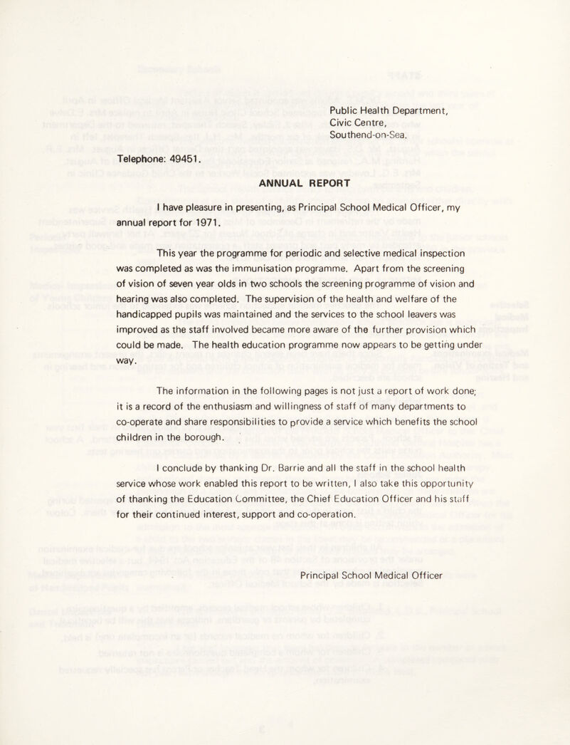 Public Health Department, Civic Centre, Southend-on-Sea, Telephone: 49451. ANNUAL REPORT I have pleasure In presenting, as Principal School Medical Officer, my annual report for 1971. This year the programme for periodic and selective medical inspection was completed as was the immunisation programme. Apart from the screening of vision of seven year olds In two schools the screening programme of vision and hearing was also completed. The supervision of the health and welfare of the handicapped pupils was maintained and the services to the school leavers was improved as the staff involved became more aware of the further provision which could be made. The health education programme now appears to be getting under way. The information in the following pages is not just a report of work done; it is a record of the enthusiasm and willingness of staff of many departments to co-operate and share responsibilities to provide a service which benefits the school children in the borough. I conclude by thanking Dr. Barrie and all the staff in the school health service whose work enabled this report to be written, I also take this opportunity of thanking the Education Committee, the Chief Education Officer and his staff for their continued interest, support and co-operation. Principal School Medical Officer