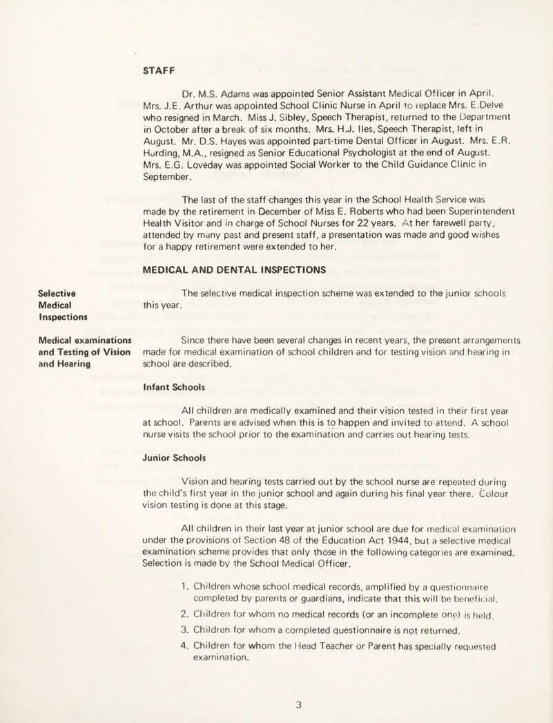 STAFF Selective Medical Inspections Medical examinations and Testing of Vision and Hearing Dr. M.S. Adams was appointed Senior Assistant Medical Officer in April. Mrs. J.E. Arthur was appointed School Clinic Nurse in April to replace Mrs. E.Delve who resigned in March. Miss J. Sibley, Speech Therapist, returned to the Department in October after a break of six months. Mrs. H.J. lies. Speech Therapist, left in August. Mr. D.S. Hayes was appointed part-time Dental Officer in August. Mrs. E.R. Hurding, M.A., resigned as Senior Educational Psychologist at the end of August. Mrs. E.G. Loveday was appointed Social Worker to the Child Guidance Clinic in September. The last of the staff changes this year in the School Health Service was made by the retirement in December of Miss E. Roberts who had been Superintendent Health Visitor and in charge of School Nurses for 22 years. At her farewell party, attended by many past and present staff, a presentation was made and good wishes for a happy retirement were extended to her. MEDICAL AND DENTAL INSPECTIONS The selective medical inspection scheme was extended to the junior schools this year. Since there have been several changes in recent years, the present arrangements made for medical examination of school children and for testing vision and hearing in school are described. Infant Schools All children are medically examined and their vision tested in their first year at school. Parents are advised when this is to happen and invited to attend. A school nurse visits the school prior to the examination and carries out hearing tests. Junior Schools Vision and hearing tests carried out by the school nurse are repeated during the child's first year in the junior school and again during his final year there. Colour vision testing is done at this stage. All children in their last year at junior school are due for medical examination under the provisions of Section 48 of the Education Act 1944, but a selective medical examination scheme provides that only those in the following categories are examined. Selection is made by the School Medical Officer. 1. Children whose school medical records, amplified by a questionnaire completed by parents or guardians, indicate that this will be beneficial. 2. Children for whom no medical records (or an incomplete one) is held. 3. Children for whom a completed questionnaire is not returned. 4. Children for whom the Head Teacher or Parent has specially requested examination.
