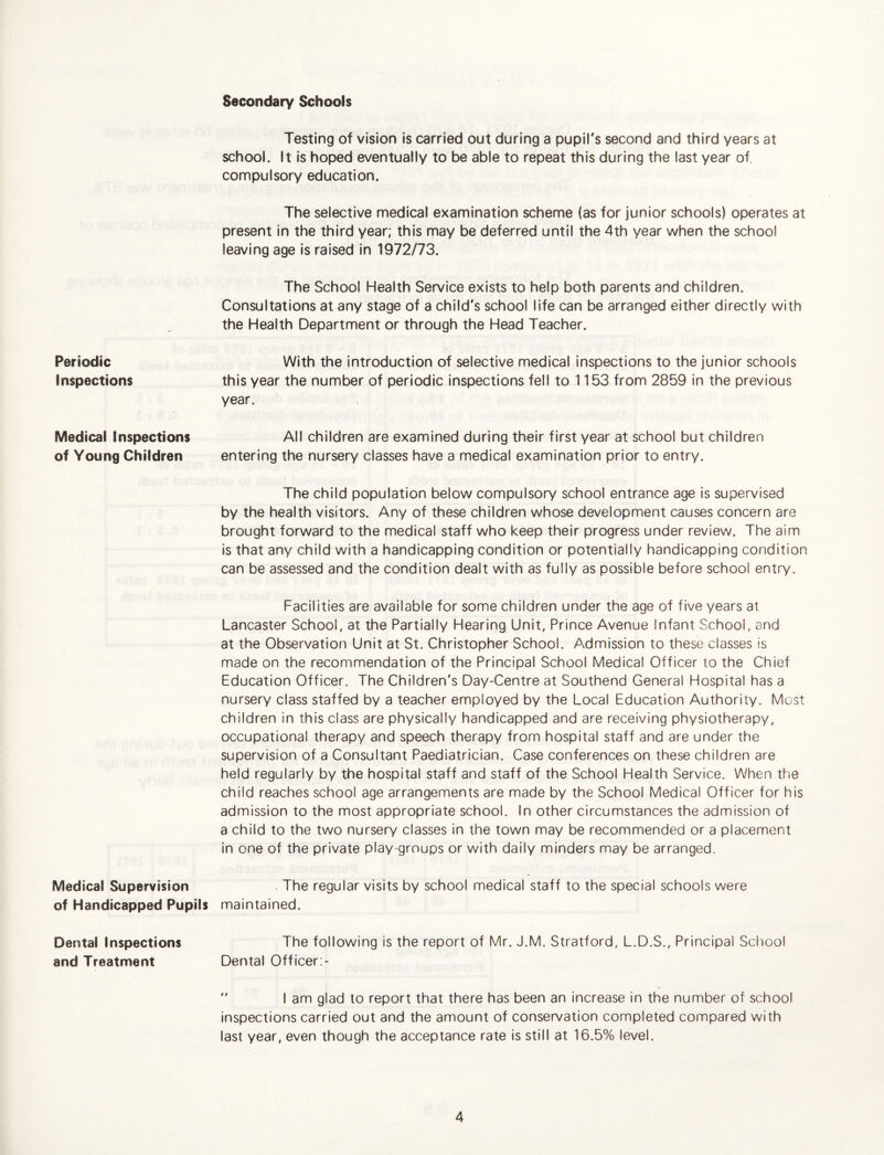 Periodic Inspections Medical Inspections of Young Children Medical Supervision of Handicapped Pupils Dental Inspections and Treatment Secondary Schools Testing of vision is carried out during a pupil's second and third years at school. It is hoped eventually to be able to repeat this during the last year of, compulsory education. The selective medical examination scheme (as for junior schools) operates at present in the third year; this may be deferred until the 4th year when the school leaving age is raised in 1972/73. The School Health Service exists to help both parents and children. Consultations at any stage of a child's school life can be arranged either directly with the Health Department or through the Head Teacher. With the introduction of selective medical inspections to the junior schools this year the number of periodic inspections fell to 1153 from 2859 in the previous year. All children are examined during their first year at school but children entering the nursery classes have a medical examination prior to entry. The child population below compulsory school entrance age is supervised by the health visitors. Any of these children whose development causes concern are brought forward to the medical staff who keep their progress under review. The aim is that any child with a handicapping condition or potentially handicapping condition can be assessed and the condition dealt with as fully as possible before school entry. Facilities are available for some children under the age of five years at Lancaster School, at the Partially Hearing Unit, Prince Avenue Infant School, and at the Observation Unit at St. Christopher School. Admission to these classes is made on the recommendation of the Principal School Medical Officer to the Chief Education Officer. The Children's Day-Centre at Southend General Hospital has a nursery class staffed by a teacher employed by the Local Education Authority. Most children in this class are physically handicapped and are receiving physiotherapy, occupational therapy and speech therapy from hospital staff and are under the supervision of a Consultant Paediatrician. Case conferences on these children are held regularly by the hospital staff and staff of the School Health Service. When the child reaches school age arrangements are made by the School Medical Officer for his admission to the most appropriate school. In other circumstances the admission of a child to the two nursery classes in the town may be recommended or a placement in one of the private play groups or with daily minders may be arranged. . The regular visits by school medical staff to the special schools were maintained. The following is the report of Mr. J.M. Stratford, L.D.S., Principal Scliool Dental Officer:- *' I am glad to report that there has been an increase in the number of school inspections carried out and the amount of conservation completed compared with last year, even though the acceptance rate is still at 16.5% level.