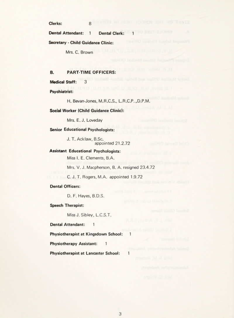 Clerks: 8 Dental Attendant: 1 Dental Clerk: 1 Secretary • Child Guidance Clinic: Mrs. C. Brown B. PART-TIME OFFICERS: Medical Staff: 3 Psychiatrist: H. Bevan-Jones, M.R.C.S., L.R.C.P. ,D.P.M. Social Worker (Child Guidance Clinic): Mrs. E. J. Loveday Senior Educational Psychologists: J. T. Acklaw, B.Sc. appointed 21.2.72 Assistant Educational Psychologists: Miss I. E. Clements, B.A. Mrs. V. J. Macpherson, B. A, resigned 23.4.72 C. J. T. Rogers, M.A. appointed 1.9.72 Dental Officers: D. F. Hayes, B.D.S. Speech Therapist: Miss J. Sibley, L.C.S.T. Dental Attendant: 1 Physiotherapist at Kingsdown School: 1 Physiotherapy Assistant: 1 Physiotherapist at Lancaster School: 1