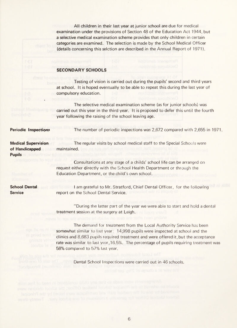 Periodic Inspections Medical Supervision of Handicapped Pupils School Dental Service All children in their last year at junior school are due for medical examination under the provisions of Section 48 of the Education Act 1944, but a selective medical examination scheme provides that only children in certain categories are examined. The selection is made by the School Medical Officer (details concerning this selction are described in the Annual Report of 1971). SECONDARY SCHOOLS Testing of vision is carried out during the pupils' second and third years at school. It is hoped eventually to be able to repeat this during the last year of compulsory education. The selective medical examination scheme (as for junior schools) was carried out this year in the third year. It is proposed to defer this until the fourth year following the raising of the school leaving age. The number of periodic inspections was 2,672 compared with 2,655 in 1971. The regular visits by school medical staff to the Special Schools were maintained. Consultations at any stage of a childs' school life can be arranged on request either directly with the School Health Department or through the Education Department, or the child's own school. I am grateful to Mr. Stratford, Chief Dental Officer, for the following report on the School Dental Service. During the latter part of the year we were able to start and hold a dental treatment session at the surgery at Leigh. The demand for treatment from the Local Authority Service has been somewhat similar to last year; 14,998 pupils were inspected at school and the clinics and 8,683 pupils required treatment and were offered it, but the acceptance rate was similar to last year, 16.5%. The percentage of pupils requiring treatment was 58% compared to 57% last year. Dental School Inspections were carried out in 46 schools.