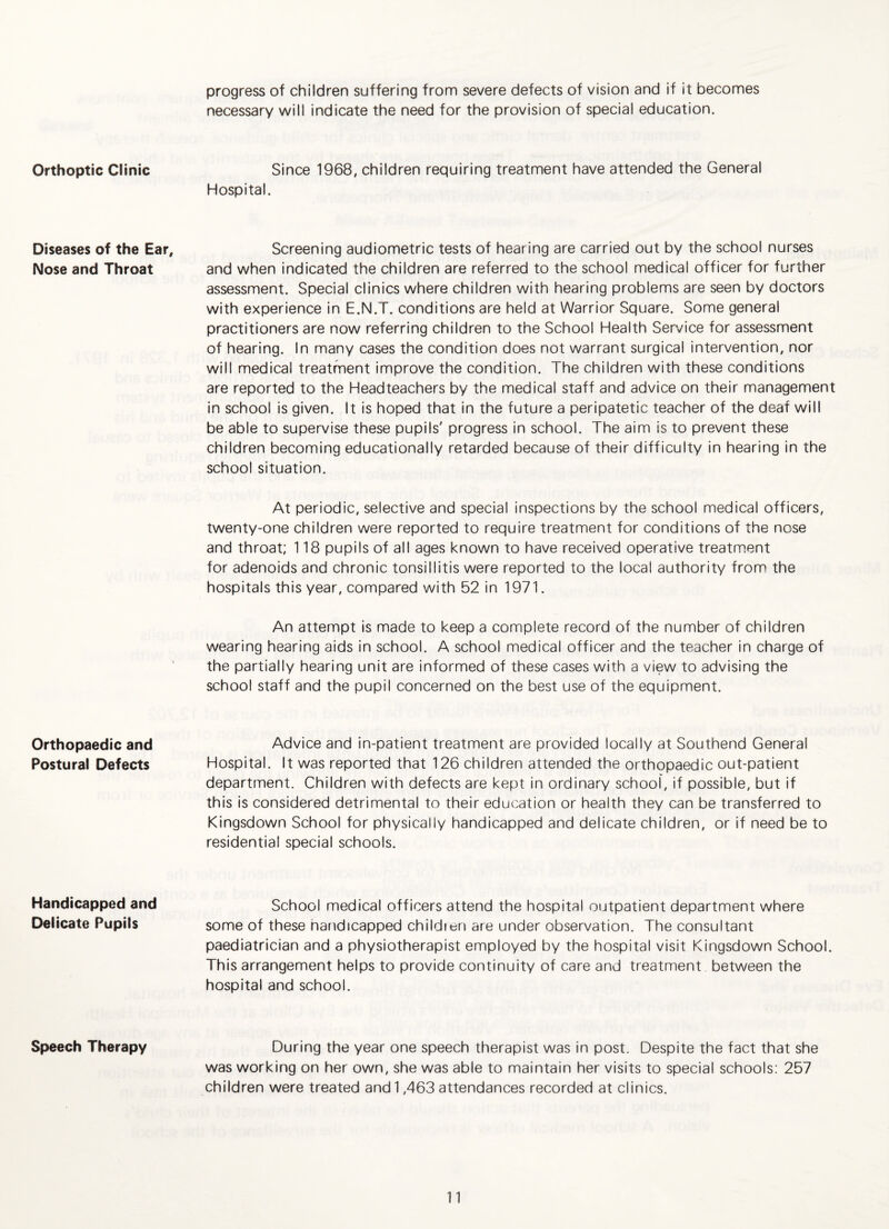 Orthoptic Clinic Diseases of the Ear, Nose and Throat Orthopaedic and Postural Defects Handicapped and Delicate Pupils Speech Therapy progress of children suffering from severe defects of vision and if it becomes necessary will indicate the need for the provision of special education. Since 1968, children requiring treatment have attended the General Hospital. Screening audiometric tests of hearing are carried out by the school nurses and when indicated the children are referred to the school medical officer for further assessment. Special clinics where children with hearing problems are seen by doctors with experience in E.N.T. conditions are held at Warrior Square. Some general practitioners are now referring children to the School Health Service for assessment of hearing. In many cases the condition does not warrant surgical intervention, nor will medical treatment improve the condition. The children with these conditions are reported to the Headteachers by the medical staff and advice on their management in school is given. It is hoped that in the future a peripatetic teacher of the deaf will be able to supervise these pupils' progress in school. The aim is to prevent these children becoming educationally retarded because of their difficulty in hearing in the school situation. At periodic, selective and special inspections by the school medical officers, twenty-one children were reported to require treatment for conditions of the nose and throat; 118 pupils of all ages known to have received operative treatment for adenoids and chronic tonsillitis were reported to the local authority from the hospitals this year, compared with 52 in 1971. An attempt is made to keep a complete record of the number of children wearing hearing aids in school. A school medical officer and the teacher in charge of the partially hearing unit are informed of these cases with a view to advising the school staff and the pupil concerned on the best use of the equipment. Advice and in-patient treatment are provided locally at Southend General Hospital. It was reported that 126 children attended the orthopaedic out-patient department. Children with defects are kept in ordinary school, if possible, but if this is considered detrimental to their education or health they can be transferred to Kingsdown School for physically handicapped and delicate children, or if need be to residential special schools. School medical officers attend the hospital outpatient department where some of these nandicapped childien are under observation. The consultant paediatrician and a physiotherapist employed by the hospital visit Kingsdown School. This arrangement helps to provide continuity of care and treatment between the hospital and school. During the year one speech therapist was in post. Despite the fact that she was working on her own, she was able to maintain her visits to special schools: 257 children were treated and 1,463 attendances recorded at clinics.