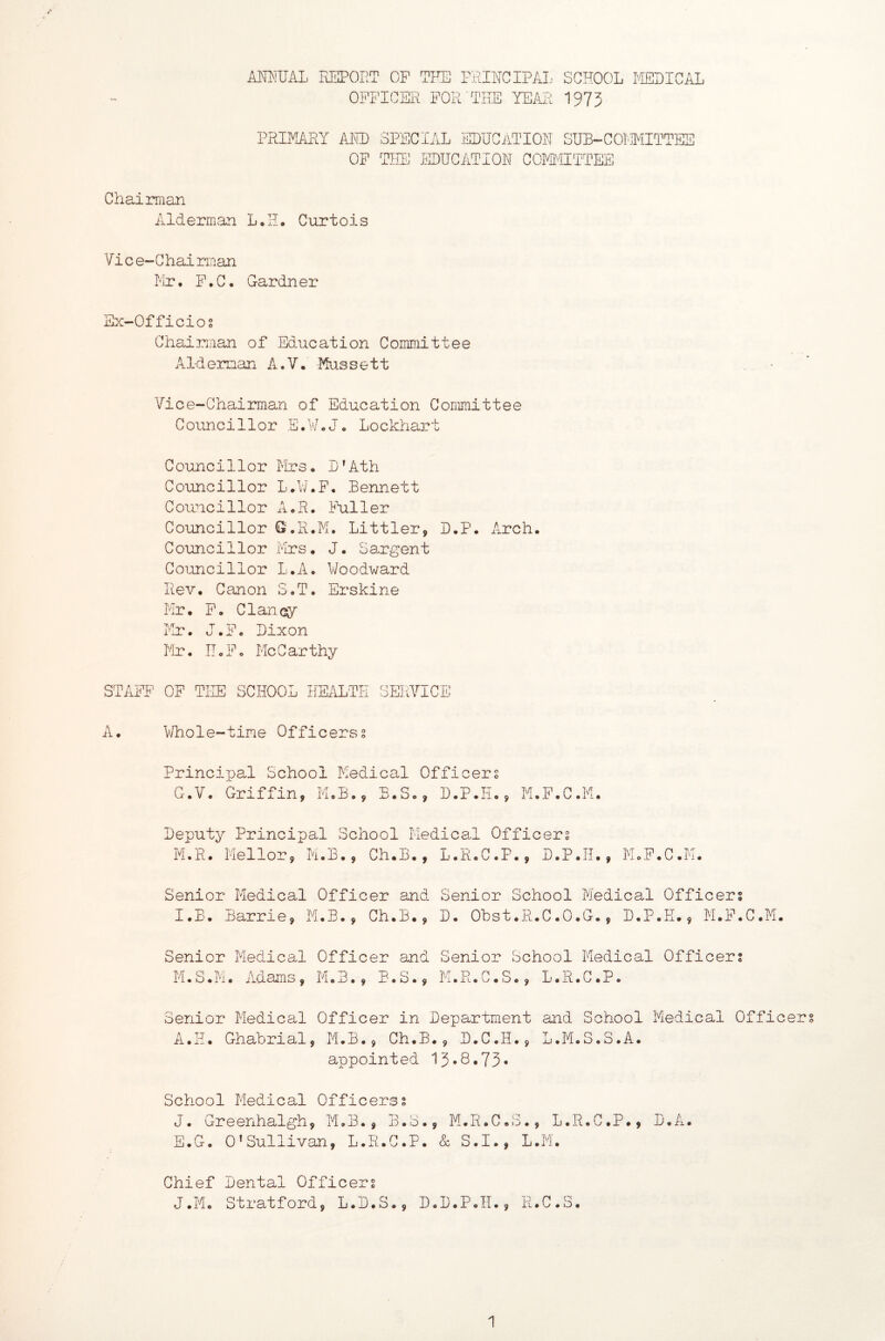 AMIUAL REPORT OP TFE PRINCIPAI... SCHOOL r-ISLICAI OFFICER FOR THE YEAjI 197$ PRIM/iRY ARID SPECIAL EDUCiiTIOH SUB-COERIITTES OP THE EDUCATION COMfaITTEE Chairman Alderman L e H. Curtois Vic e-Chai rinan Mr. P.C. Gardner Ex-Officios Chairman of Education Committee Alderman A.V. Mussett Vice-Chairman of Education Committee Gounci11or E.Wo J, Lockhart C ounci11or Mrs• D’Ath Councillor L.U.F, Bennett Councillor A^R. Fuller Councillor G.R.M. Littler, D.P, Arch. Councillor Mrs. J. Sargent Councillor L.A. Woodward Rev. Canon S.T, Erskine Mr. F, Clanciy- Mr. J.F. Dixon Mr. IIoFo McCarthy STAFF’ OP THE SCHOOL HEALTH SERVICE A. \\/hole-tine Officers s Principal School Medical Officers G.V. Griffin, M,B., B.S., D.P.Ii., M.P.G.M. Deputy Principal School Medical Officers M.R. Mellor, M.B., Ch.B., L.R.C.P., D.P.II., MoP.C .i'i. Senior Medical Officer and I.B. Barrie, M.B., Ch.B., Senior School Medical Officers D. Obst.R.C.O.G., D.P.H., M.F.C.M. Senior Medical M.S.M. Adams, Officer and M.3., B.S., Senior School Medical M.R.C.S., L.R.C.P. Officers Senior Medical Officer in Department and School Medical Officers A.H. Ghabrial, M.B., Ch.B., D.C.H., L.M.S.S.A. appointed 13.8.73* School Medical Officerss J. Greenhalgh, M.B., B.S., M.R.C.S., L.R.C.P., D.A. E.G. O'Sullivan, L.R.C.P. & S.I., L.M. Chief Dental Officers J.Mo Stratford, L.D.S., D.D.P.II., R.C.S.