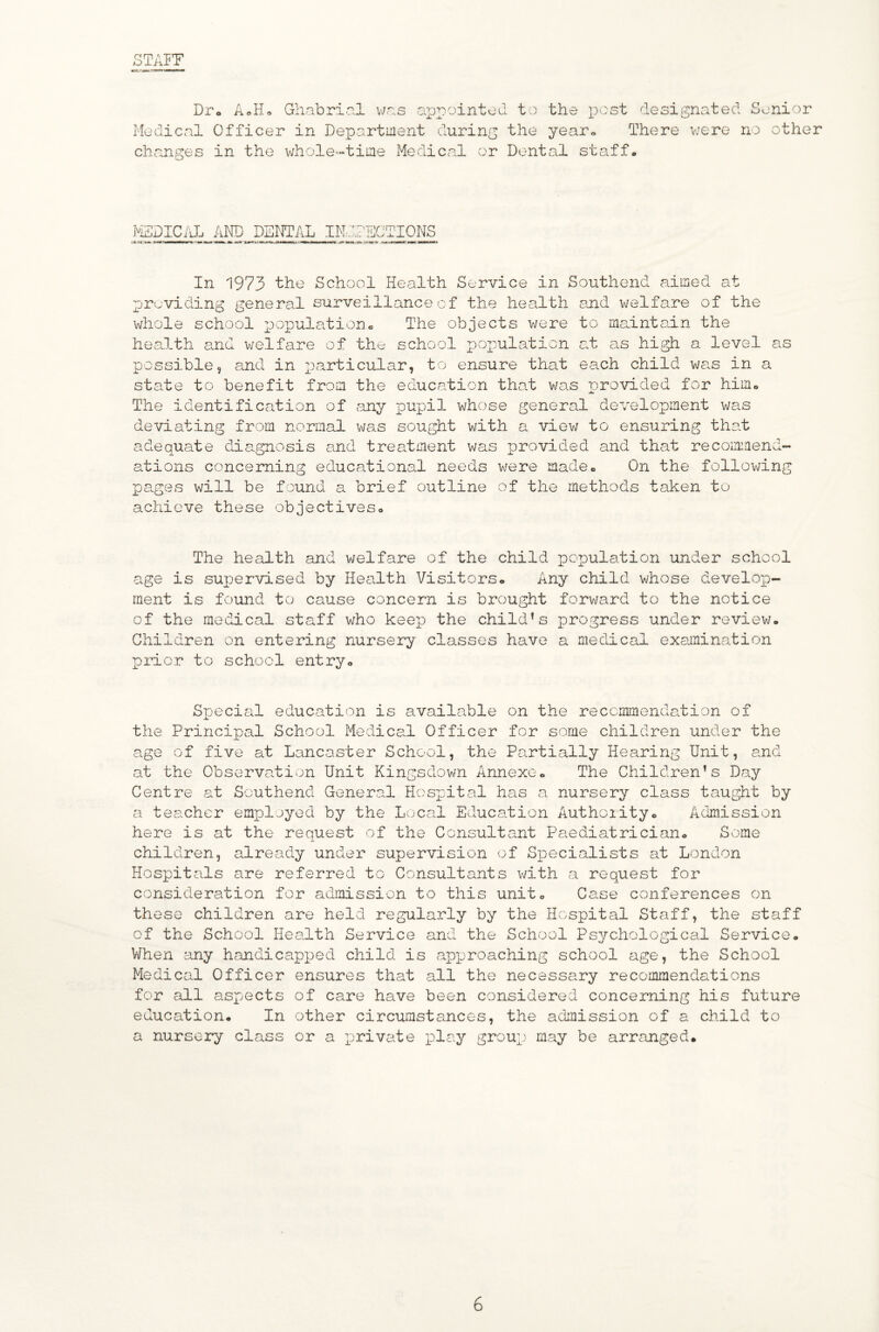 STAFF Dpo AoH, Ghabripl v/r.s a^jpointed to the x^'-'st designated Senior Medical Officer in Department during the year-. There vjere no other changes in the whole-time Medical or Dental stscff. KSDIC/lL and dental IMdlECTIONS In 1973 the School Health Service in Southend aimed at previding general surveillance of the health and welfare of the whole school x^spulation® The objects v/ere to maintain the heaJ.th and welfare of the school pox^ulation c.t as high a level as possible, and in 2-<orticular, to ensure that each child vja.s in a state to benefit from the education that was provided for himo The identification of any pupil whose general development was deviating from normal was sought with a vievj to ensuring that adequate diagnosis and treatment was jprovided and that recomiaend- ations concerning educational needs were madeo On the following pa.ges will be found a brief outline of the methods taken to achieve these objectiveso The health and welfare of the child population under school age is supervised by Health Visitors<» Any child whose develop¬ ment is found to cause concern is brought forward to the notice of the medical staff who keep the child’s progress under review. Children on entering nursery classes have a medical exainina.tion prior to school entry. Special education is available on the recommendation of the Principal School Medical Officer for some children under the age of five at Lancaster School, the Partially Hearing Unit, and at the Observation Unit Kingsdown Annexe. The Children’s Day Centre at Southend General Hospital has a nursery class taught by a teacher employed by the Lo'Cal Education Authoiity. Adimission here is at the request of the Consultant Paediatrician. Some children, already under supervision of Sijecialists at London Hospitals are referred to Consultants v/ith a request for consideration for admission to this unit. Case conferences on these children are held regularly by the Hospital Staff, the staff of the School Health Service and the School Psychological Service. When any handicapped child is apiDroaching school age, the School Medi cal Officer ensures that all the necessary recommendations for all aspects of care have been considered concerning his future education. In other circumstances, the adimission of a child to a nursery class or a private play group may be arranged*