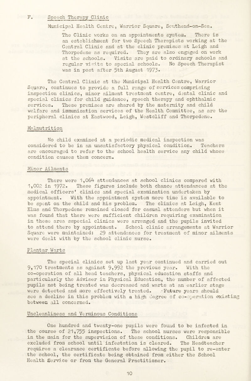 F. Speech Therapy Clinic Municipal Health Centre, Warrior Square, Southend-on-Sea» The Clinic v:orks on an appointments system. There is an establishment for two Speech Therapists working at the Central Clinic and at the clinic premises at Leigh and Thorpedene as required. They are also engaged on work at the schools. Visits are paid to ordinary schools and regular visits to special schools. No Speech Therapist was in post after 5th AugiJist 1973® The Central Clinic at the Municipal Hea^lth Centre, Warrior Square, continues to provide a full range of services comprising inspection clinics, minor ailment treatment centre, dantal clinic and special clinics for child guidance, speech therapy and ophthalmic services. These premises are shared by the maternity and child welfare and immunisation services of the Health Committee, as are the peripheral clinics at Eastwood, Leigh, V/estcliff and Thorpedene. Malnutrition No child examined at a periodic medical inspection was considered to be in an unsatisfactory physical condition. Teachers are encouraged to refer to the school health service any child whose condition causes them concern. Minor Ailments There were 1,064 attendances at school clinics compared with 1,002 in 1972. These figures include both chance attendances at the medical officers* clinics and special examination undertaken by appointment. With the appointment system more time is available to be spent on the child and his problem. The clinics a.t Leigh, Kent Elms and Thorpedene remained closed for casual attenders but when it was found that there were sufficient children requiring examination in these area sspecial clinics were arranged and the pupils invited to attend there by appointment. School clinic arrcmgements at Warrior Square were maintained: 29 attendances for treatment of minor ailments were dealt v;ith by the school clinic nurse. Plantar Warts The special clinics set up last year continued and carried out 9,170 treatments a.s against 9^992 the previous year. V/ith the co-operation of all head teachers, physical education staffs ajid particularly the Adviser in Physical Education, the number of affected pupils not being treated was decreased and warts at an earlier stage v/ere detected and more effectively treated. .••■ITiture yesirs should see a decline in this problem with a high degree of co-operation existing betv/een all concerned. Uncleanliness and Verminous Conditions One hundred and twenty-one pupils were found to be infested in the course of 21,755 inspections. The school nurses were responsible in the main for the supervision of these conditions. Children are excluded from school until infestation is cleared. The Headteacher requires a clearance certificate before allowing the pupil to re-enter the school, the certificate being obtained from either the School Health Service or from the General Practitioner.