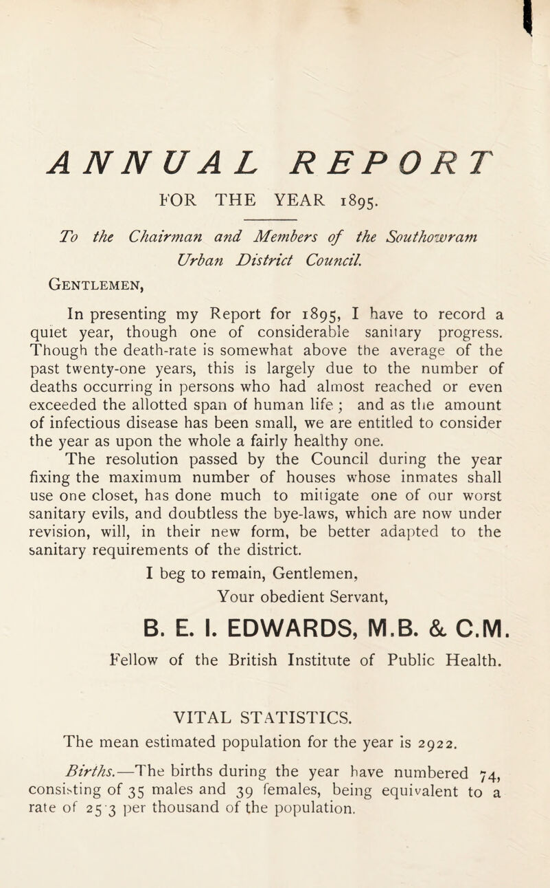ANNUAL REPORT FOR THE YEAR 1895. To the Chairman and Members of the Southowram Urban District Council. Gentlemen, In presenting my Report for 1895, I have to record a quiet year, though one of considerable sanitary progress. Though the death-rate is somewhat above the average of the past twenty-one years, this is largely due to the number of deaths occurring in persons who had almost reached or even exceeded the allotted span of human life ; and as the amount of infectious disease has been small, we are entitled to consider the year as upon the whole a fairly healthy one. The resolution passed by the Council during the year fixing the maximum number of houses whose inmates shall use one closet, has done much to mitigate one of our worst sanitary evils, and doubtless the bye-laws, which are now under revision, will, in their new form, be better adapted to the sanitary requirements of the district. I beg to remain. Gentlemen, Your obedient Servant, B. E. I. EDWARDS, M.B. & C.M. Fellow of the British Institute of Public Health. VITAL STATISTICS. The mean estimated population for the year Is 2922. Births.—The births during the year have numbered 74, consisting of 35 males and 39 females, being equivalent to a