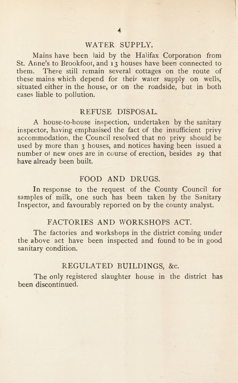 WATER SUPPLY. Mains have been laid by the Halifax Corporation from St. Anne’s to Brookfoot, and 13 houses have been connected to them. There still remain several cottages on the route of these mains which depend for their water supply on wells, situated either in the house, or on the roadside, but in both cases liable to pollution. REFUSE DISPOSAL. A house-to-house inspection, undertaken by the sanitary inspector, having emphasised the fact of the insufficient privy accommodation, the Council resolved that no privy should be used by more than 3 houses, and notices having been issued a number ot new ones are in course of erection, besides 29 that have already been built. FOOD AND DRUGS. In response to the request of the County Council for samples of milk, one such has been taken by the Sanitary Inspector, and favourably reported on by the county analyst. FACTORIES AND WORKSHOPS ACT. The factories and workshops in the district coming under the above act have been inspected and found to be in good sanitary condition. REGULATED BUILDINGS, &c. The only registered slaughter house in the district has been discontinued.