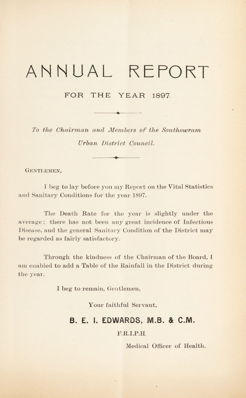 ANNUAL REPORT FOR THE YEAR 1897. -4—- 2^0 the Chairman and Members of the Southowram Urban District Council. Gentlemen, I beg to lay before you my Report on the Vital Statistics and Sanitary Conditions for the year 1897. The Death Rate for the year is slightly under the average ; there has not been any great incidence of Infections 1 )isease, and the general Sanitary Condition of the District may be regarded as fairly satisfactory. Through the kindness of the Chairman of the Board, I am enabled to add a Table of the Rainfall in the District during the year. I beg to remain, Gentlemen, Yonr faithful Servant, B. E. I. EDWARDS, iVI.B. & C.IW. F.R.I.P.H. Medical Officer of Health.