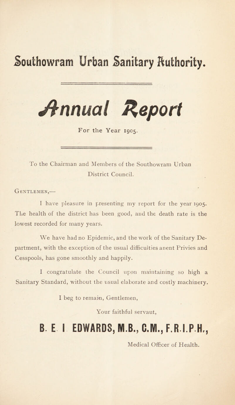 Southowram Urban Sanitary Authority. Annual Report For the Year 1905. To the Chairman and Members of the Southowram Urban District Council. G ENTLEMEN,- I have pleasure in presenting my report for the year 1905. The health of the district has been good, and the death rate is the lowest recorded for many years. We have had no Epidemic, and the work of the Sanitary De¬ partment, with the exception of the usual difficulties anent Privies and Cesspools, has gone smoothly and happily. I congratulate the Council upon maintaining so high a Sanitary Standard, without the usual elaborate and costly machinery. I beg to remain, Gentlemen, Your faithful servaut, B. E I EDWARDS, M.B., C.M., F.R.I.P.H., Medical Officer of Health.