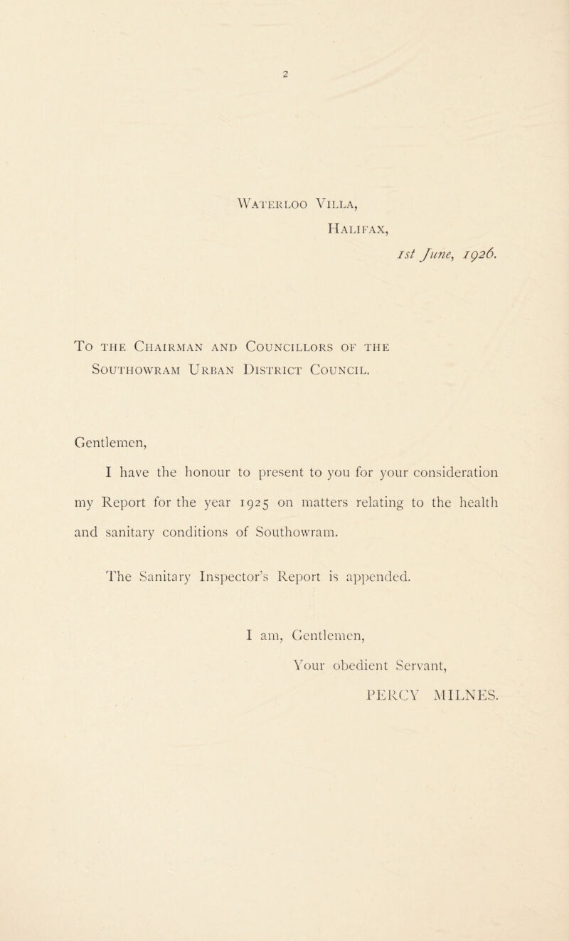 Waterloo Villa, Halifax, 1st Jime^ ig26. To THE Chairman and Councillors of the SoUTHOWRAM UrBAN DISTRICT COUNCIL. Gentlemen, I have the honour to present to you for your consideration my Report for the year 1925 on matters relating to the health and sanitary conditions of Southowram. The Sanitary Inspector’s Report is appended. I am, Gentlemen, Your obedient Servant, PERCY MILNES.