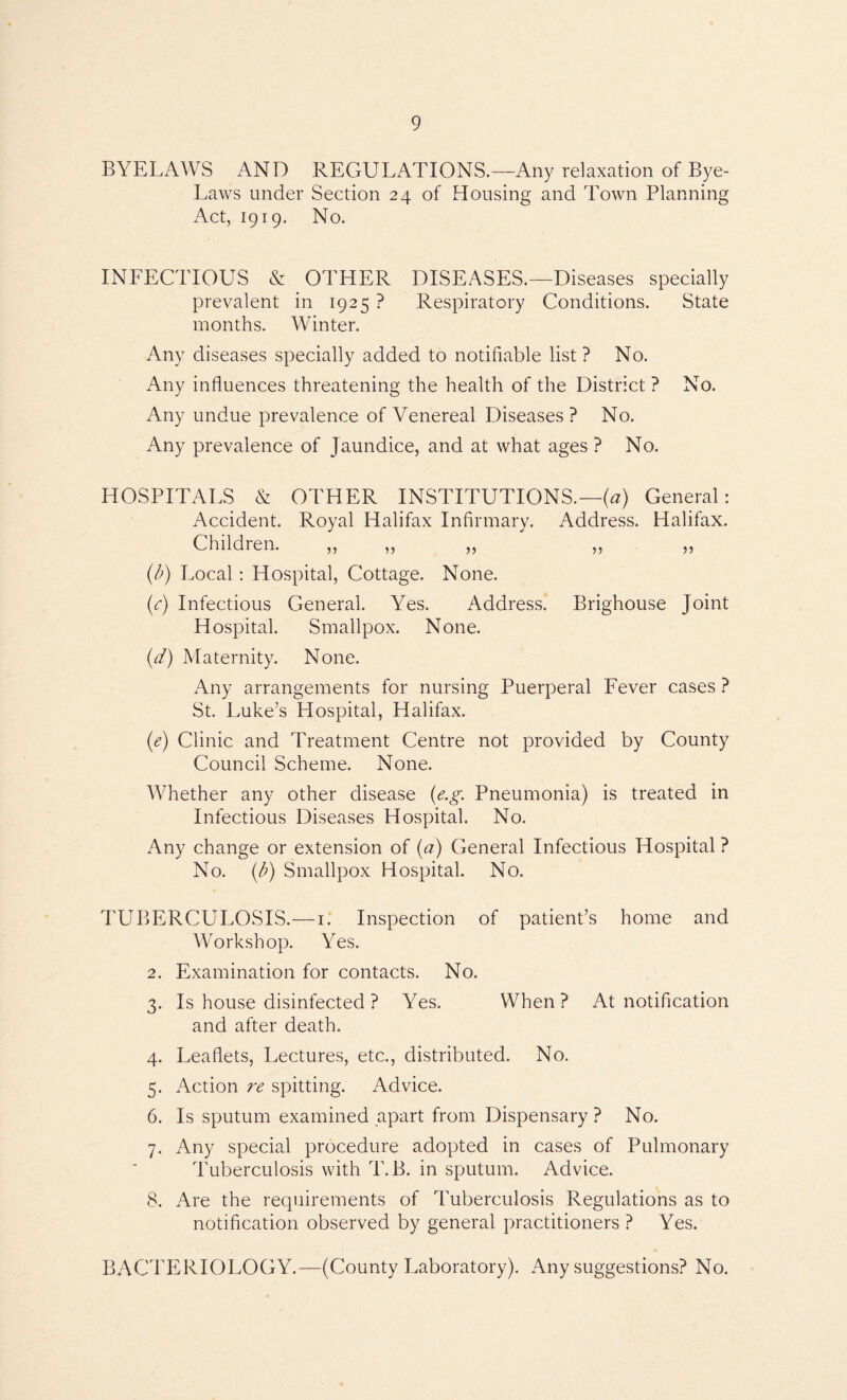 BYELAWS AND REGULATIONS.—Any relaxation of Bye- Laws under Section 24 of Housing and Town Planning Act, 1919. No. INFECTIOUS & OTHER DISEASES.—Diseases specially prevalent in 1925 ? Respiratory Conditions. State months. Winter. Any diseases specially added to notifiable list? No. Any influences threatening the health of the District ? No. Any undue prevalence of Venereal Diseases? No. Any prevalence of Jaundice, and at what ages ? No. HOSPITALS & OTHER INSTITUTIONS.—(^) General: Accident. Royal Halifax Infirmary. Address. Halifax. Children. )5 15 55 55 55 {b) Local: Hospital, Cottage. None. (c) Infectious General. Yes. Address. Brighouse Joint Hospital. Smallpox. None. {d) Maternity. None. Any arrangements for nursing Puerperal Fever cases ? St. Luke’s Hospital, Halifax. (c) Clinic and Treatment Centre not provided by County Council Scheme. None. Whether any other disease {e.g. Pneumonia) is treated in Infectious Diseases Hospital. No. Any change or extension of {a) General Infectious Hospital ? No. {b) Smallpox Hospital. No. TUBERCULOSIS.—i. Inspection of patient’s home and Workshop. Yes. 2. Examination for contacts. No. 3. Is house disinfected ? Yes. When? At notification and after death. 4. Leaflets, Lectures, etc., distributed. No. 5. Action re spitting. Advice. 6. Is sputum examined apart from Dispensary ? No. 7. Any special procedure adopted in cases of Pulmonary Tuberculosis with T.B. in sputum. Advice. 8. Are the requirements of Tuberculosis Regulations as to notification observed by general practitioners ? Yes. BACTERIOLOGY.—(County Laboratory). Any suggestions? No.