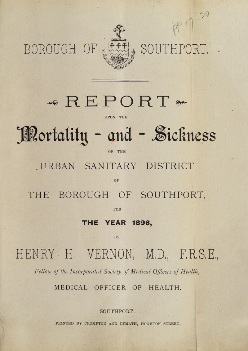 yO BOROUGH OF .Kit. SOUTHPORT, -® REPORT ^ UPON THE OF THE .URBAN SANITARY DISTRICT OF i THE BOROUGH OF SOUTHPORT, THE YEAR 1896, BY HENRY H, VERNON, M,D„ ERST Fellow of the Incorporated Society of Medical Officers of Health, MEDICAL OFFICER OF HEALTH. SOUTHPORT :