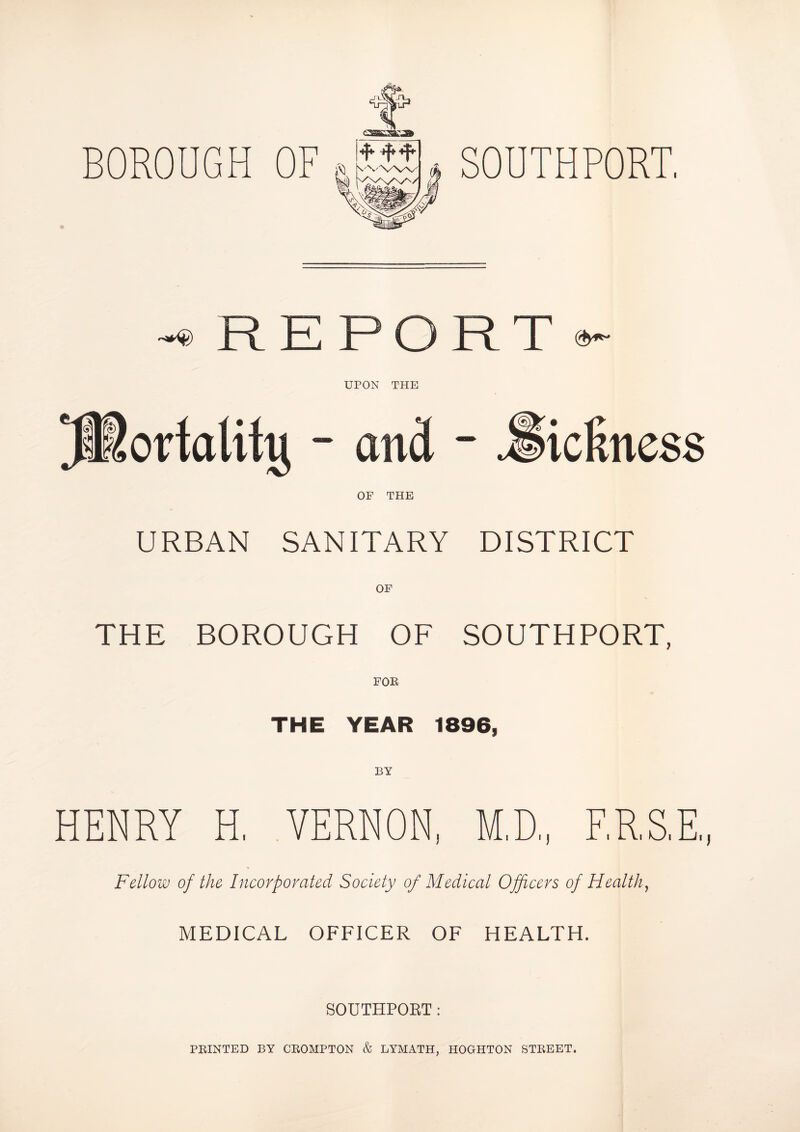 SOUTHPORT, BOROUGH OF ~® R E P O R T ®- UPON THE - and - .*§ OF THE URBAN SANITARY DISTRICT OF THE BOROUGH OF SOUTHPORT, FOE THE YEAR 1896, BY HENRY H, VERNON, M.D., ERST., Fellow of the Incorporated Society of Medical Officers of Health, MEDICAL OFFICER OF HEALTH. SOUTHPORT: