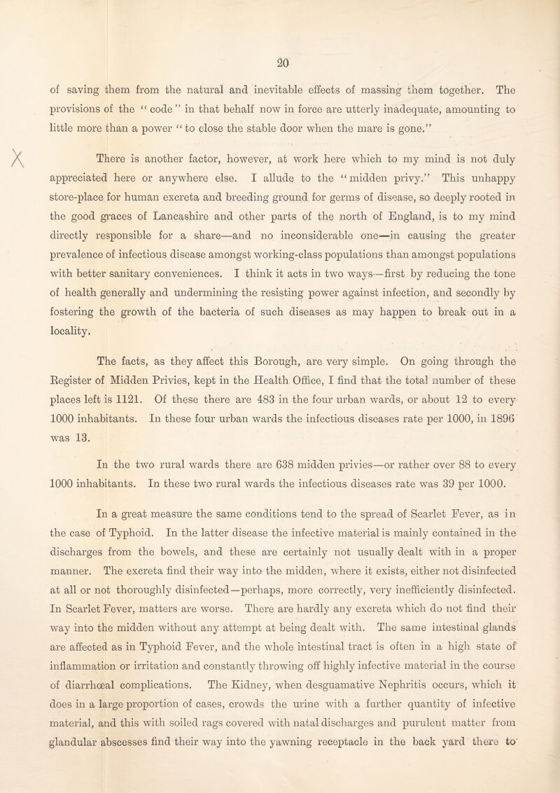 of saving them from the natural and inevitable effects of massing them together. The provisions of the “ code” in that behalf now in force are utterly inadequate, amounting to little more than a power “ to close the stable door when the mare is gone.” There is another factor, however, at work here which to my mind is not duly appreciated here or anywhere else. I allude to the “ midden privy.” This unhappy store-place for human excreta and breeding ground for germs of disease, so deeply rooted in the good graces of Lancashire and other parts of the north of England, is to my mind directly responsible for a share—and no inconsiderable one—-in causing the greater prevalence of infectious disease amongst working-class populations than amongst populations with better sanitary conveniences. I think it acts in two ways—first by reducing the tone of health generally and undermining the resisting power against infection, and secondly by fostering the growth of the bacteria of such diseases as may happen to break out in a * rj c locality. r c • The facts, as they affect this Borough, are very simple. On going through the Register of Midden Privies, kept in the Health Office, I find that the total number of these places left is 1121. Of these there are 483 in the four urban wards, or about 12 to every 1000 inhabitants. In these four urban wards the infectious diseases rate per 1000, in 1896 was 13. In the two rural wards there are 638 midden privies—or rather over 88 to every 1000 inhabitants. In these two rural wards the infectious diseases rate was 39 per 1000. In a great measure the same conditions tend to the spread of Scarlet Fever, as in the case of Typhoid. In the latter disease the infective material is mainly contained in the discharges from the bowels, and these are certainly not usually dealt with in a proper manner. The excreta find their way into the midden, where it exists, either not disinfected at all or not thoroughly disinfected—perhaps, more correctly, very inefficiently disinfected. In Scarlet Fever, matters are worse. There are hardly any excreta which do not find their way into the midden without any attempt at being dealt with. The same intestinal glands are affected as in Typhoid Fever, and the whole intestinal tract is often in a high state of inflammation or irritation and constantly throwing off highly infective material in the course of diarrhoeal complications. The Kidney, when desguamative Nephritis occurs, which it does in a large proportion of cases, crowds the urine with a further quantity of infective material, and this with soiled rags covered with natal discharges and purulent matter from glandular abscesses find their way into the yawning receptacle in the back yard there to'